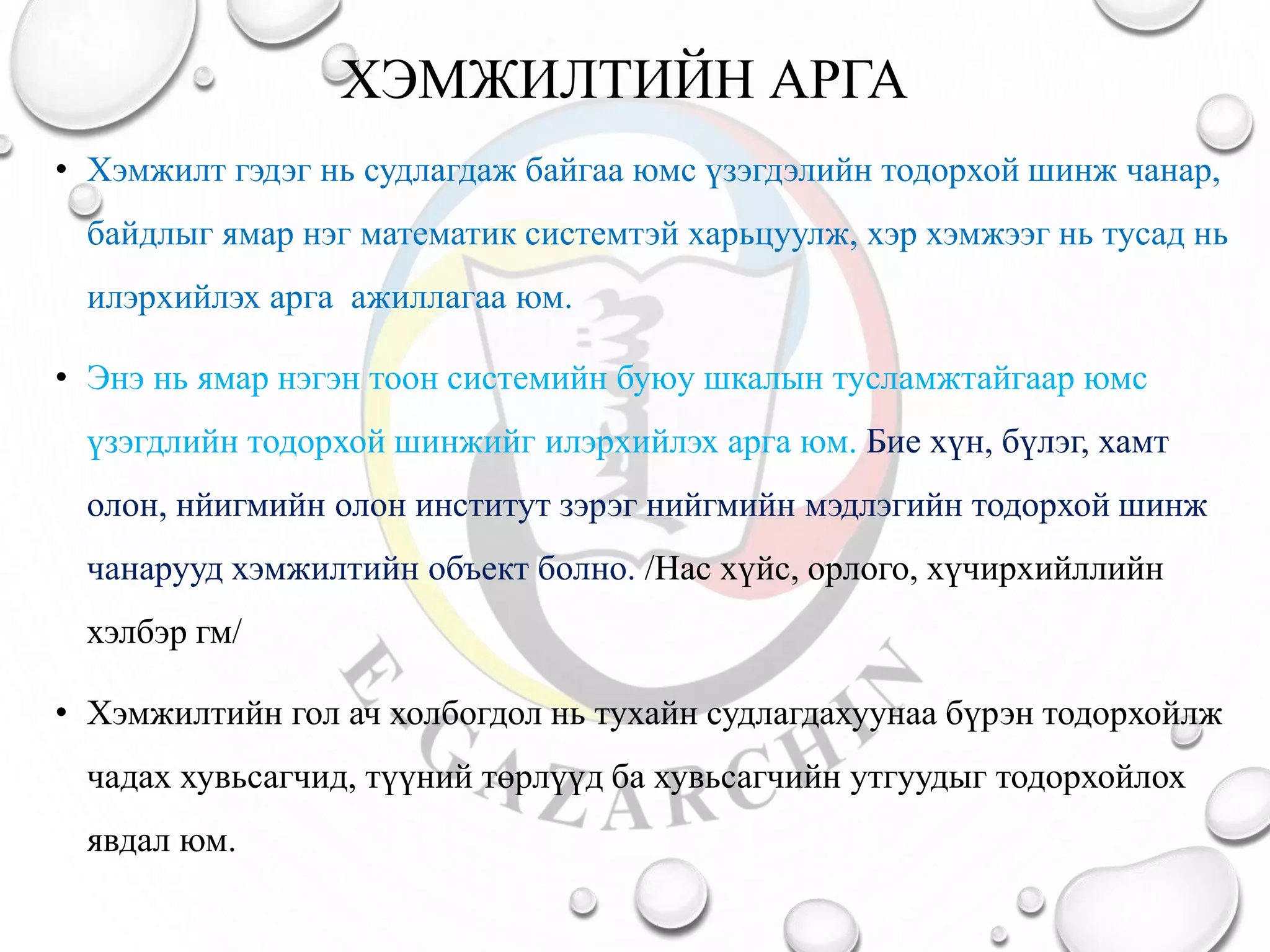 ХЭМЖИЛТИЙН АРГА
• Хэмжилт гэдэг нь судлагдаж байгаа юмс үзэгдэлийн тодорхой шинж чанар,
байдлыг ямар нэг математик системтэй харьцуулж, хэр хэмжээг нь тусад нь
илэрхийлэх арга ажиллагаа юм.
• Энэ нь ямар нэгэн тоон системийн буюу шкалын тусламжтайгаар юмс
үзэгдлийн тодорхой шинжийг илэрхийлэх арга юм. Бие хүн, бүлэг, хамт
олон, нйигмийн олон институт зэрэг нийгмийн мэдлэгийн тодорхой шинж
чанарууд хэмжилтийн объект болно. /Нас хүйс, орлого, хүчирхийллийн
хэлбэр гм/
• Хэмжилтийн гол ач холбогдол нь тухайн судлагдахуунаа бүрэн тодорхойлж
чадах хувьсагчид, түүний төрлүүд ба хувьсагчийн утгуудыг тодорхойлох
явдал юм.
 