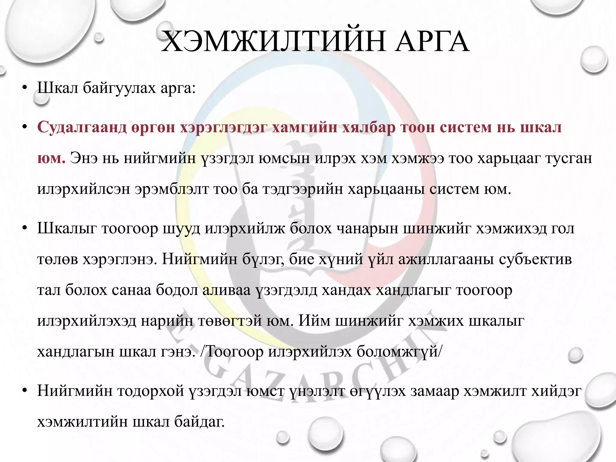 ХЭМЖИЛТИЙН АРГА
• Шкал байгуулах арга:
• Судалгаанд өргөн хэрэглэгдэг хамгийн хялбар тоон систем нь шкал
юм. Энэ нь нийгмийн үзэгдэл юмсын илрэх хэм хэмжээ тоо харьцааг тусган
илэрхийлсэн эрэмблэлт тоо ба тэдгээрийн харьцааны систем юм.
• Шкалыг тоогоор шууд илэрхийлж болох чанарын шинжийг хэмжихэд гол
төлөв хэрэглэнэ. Нийгмийн бүлэг, бие хүний үйл ажиллагааны субъектив
тал болох санаа бодол аливаа үзэгдэлд хандах хандлагыг тоогоор
илэрхийлэхэд нарийн төвөгтэй юм. Ийм шинжийг хэмжих шкалыг
хандлагын шкал гэнэ. /Тоогоор илэрхийлэх боломжгүй/
• Нийгмийн тодорхой үзэгдэл юмст үнэлэлт өгүүлэх замаар хэмжилт хийдэг
хэмжилтийн шкал байдаг.
 