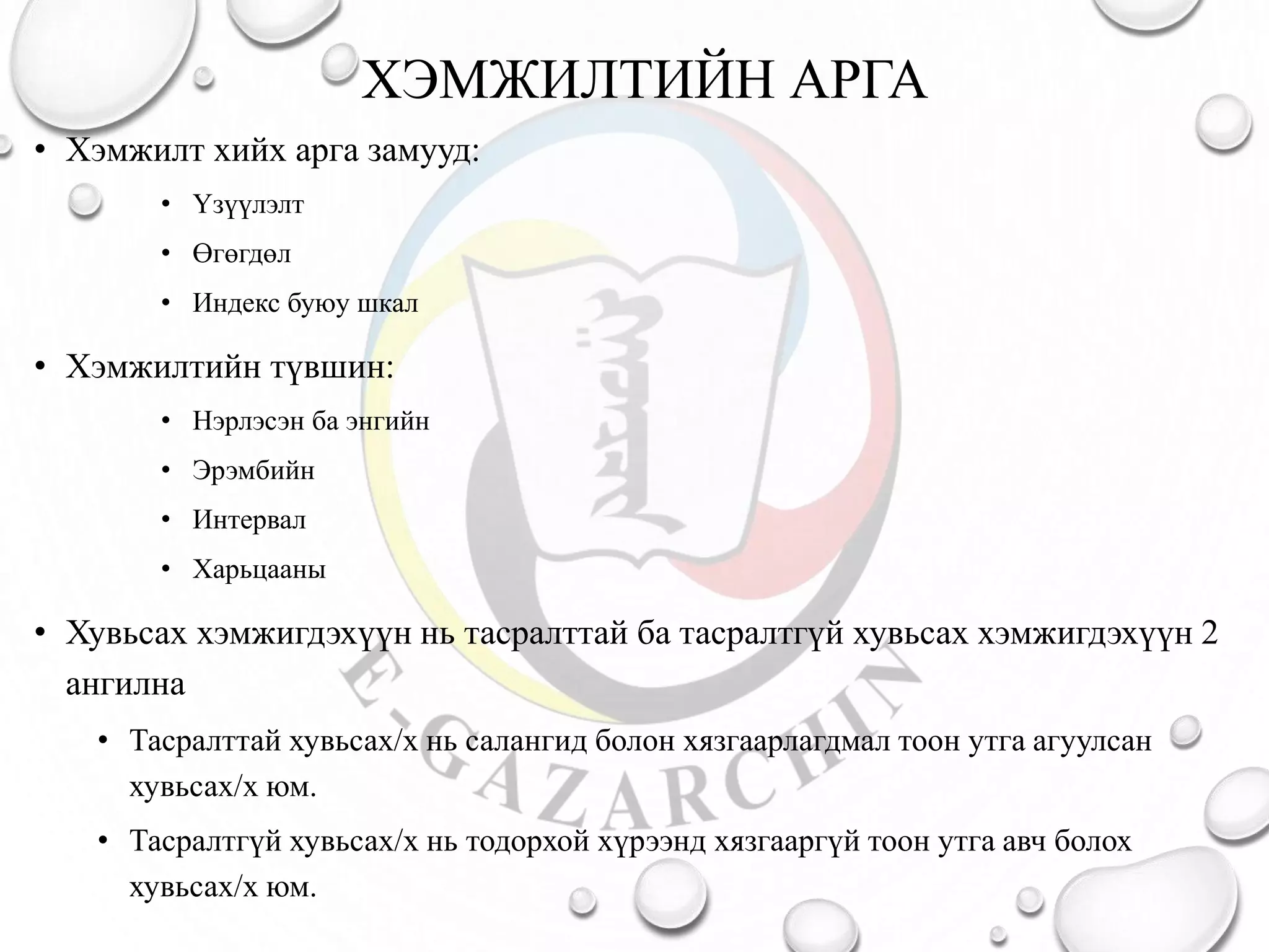 ХЭМЖИЛТИЙН АРГА
• Хэмжилт хийх арга замууд:
• Үзүүлэлт
• Өгөгдөл
• Индекс буюу шкал
• Хэмжилтийн түвшин:
• Нэрлэсэн ба энгийн
• Эрэмбийн
• Интервал
• Харьцааны
• Хувьсах хэмжигдэхүүн нь тасралттай ба тасралтгүй хувьсах хэмжигдэхүүн 2
ангилна
• Тасралттай хувьсах/х нь салангид болон хязгаарлагдмал тоон утга агуулсан
хувьсах/х юм.
• Тасралтгүй хувьсах/х нь тодорхой хүрээнд хязгааргүй тоон утга авч болох
хувьсах/х юм.
 