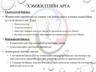 ХЭМЖИЛТИЙН АРГА
• Үндэслэлтэй байдал:
• Хэмжилтийн нарийвчлал нь хэмжих гэж байгаа зүйлээ хэмжиж чадаж байна
уу гэсэн ойлголт юм. Үүнд
• Өнгөц үндэслэл
• Агуулгын үндэслэл
• Шалгуурт хамаарах үндэслэл /явцын ба урьдчилсан үндэслэлт байдал /
• Бүтцийн үндэслэлт байдал /нйилэмжийн ба ялгаварлалын үндэслэлт байдал/
• Найдвартай байдал:
• Хэмжилтийг хийх бүр тогтвортой үр дүн гарах чадвар
• Судалгааны арга хэрэгслийн нарийвчлал
• Найдвартай байдлын зарчим
• 1. Тогтвортой байдал: энэ нь хэмжилтийн найдвартай байдлыг хангаснаар нэг
удаа хэрэглэхэд дараагийн удаа мөн хэрэглэхэд үр дүн нь өөрчлөгддөггүй.
• 2. Тэнцвэртэй байдал: шкалын өгөгдлүүд ижил ойлголтыг хэмжих ба тогтвортой
байх ёстой гэсэн үг юм.
 