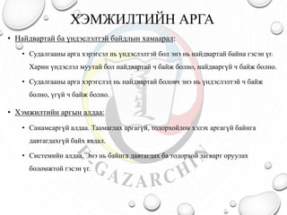 ХЭМЖИЛТИЙН АРГА
• Найдвартай ба үндэслэлтэй байдлын хамаарал:
• Судалгааны арга хэрэгсэл нь үндэслэлтэй бол энэ нь найдвартай байна гэсэн үг.
Харин үндэслэл муутай бол найдвартай ч байж болно, найдваргүй ч байж болно.
• Судалгааны арга хэрэгслэл нь найдвартай боловч энэ нь үндэслэлтэй ч байж
болно, үгүй ч байж болно.
• Хэмжилтийн аргын алдаа:
• Санамсаргүй алдаа. Таамаглах аргагүй, тодорхойлон хэлэх аргагүй байнга
давтагдахгүй байх явдал.
• Системийн алдаа. Энэ нь байнга давтагдах ба тодорхой загварт оруулах
боломжтой гэсэн үг.
 