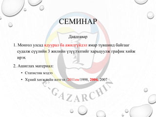 СЕМИНАР
Даалгавар
1. Монгол улсад ядуурал ба ажилгүйдэл ямар түвшинд байгааг
судалж сүүлийн 3 жилийн үзүүлэлтийг харьцуулж график хийж
ирэх
2. Ашиглах материал:
• Статистик мэдээ
• Хүний хөгжлийн илтгэл /2011он/1998, 2004, 2007
 
