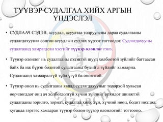 ТҮҮВЭР СУДАЛГАА ХИЙХ АРГЫН
ҮНДЭСЛЭЛ
• СУДЛААЧ СЭДЭВ, асуудал, асуултаа тодруулсны дараа судалгааны
судлагдахуунаа сонгон асуудлын судлах хүрээг тогтоодог. Судлагдахууны
судалгаанд хамрагдсан хэсгийг түүвэр олонлог гэнэ.
• Түүвэр олонлог нь судалгааны сэдэвтэй шууд холбоотой зүйлийг багтаасан
байх ба иж бүрэн бодитой судалгааны бүхий л зүйлийг хамаарна.
Судалгаанд хамааралгүй зүйл үгүй ба оновчтой.
• Түүвэр онол нь судалгааны явцад судлагдахууныг тодорхой хувьсан
өөрчлөгддөг онц ач холбогдолгүй хүчин зүйлийг орхидог шинжтэй
судалгааны зорилго, зорилт, судалгаа хийх хүн, хүчний нөөц, бодит нөхцөл,
хугацаа зэргээс хамааран түүвэр болон түүвэр олонлогийг тогтооно.
 