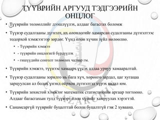 ТҮҮВРИЙН АРГУУД ТЭДГЭЭРИЙН
ОНЦЛОГ
• Түүврийн төлөөллийг дээшлүүлэх, алдааг багасгах боломж
• Түүвэр судалгааны дүгнэлт, их олонлогийг хамарсан судалгааны дүгнэлтээс
тодорхой хэмжээгээр зөрдөг. Үүнд олон хүчин зүйл нөлөөлнө.
• - Түүврийн хэмжээ
• - түүврийн онцлогигй бүрдүүлэх
• - гишүүдийн сонголт төлөөлөх чадвар гм.
• Түүврийн хэмжээ, түүнээс хамаарч үүсэх алдаа урвуу хамааралтай.
• Түүвэр судалгааны зорилго нь бага хүч, хөрөнгө зардал, цаг хугацаа
зарцуулсан ал болох үнэнд ойрхон дүгнэлтэд хүрэх явдал юм.
• Түүврийн зохистой хэмжээг математик статистикийн аргаар тогтооно.
Алдааг багасгахын тулд түүвэрт олон хүнийг хамруулах хэрэгтэй.
• Санамсаргүй түүврийг буцалттай болон буцалтгүй гэж 2 хуваана.
 