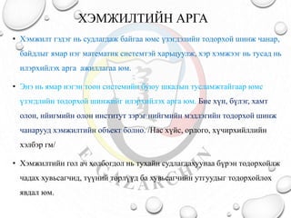 ХЭМЖИЛТИЙН АРГА
• Хэмжилт гэдэг нь судлагдаж байгаа юмс үзэгдэлийн тодорхой шинж чанар,
байдлыг ямар нэг математик системтэй харьцуулж, хэр хэмжээг нь тусад нь
илэрхийлэх арга ажиллагаа юм.
• Энэ нь ямар нэгэн тоон системийн буюу шкалын тусламжтайгаар юмс
үзэгдлийн тодорхой шинжийг илэрхийлэх арга юм. Бие хүн, бүлэг, хамт
олон, нйигмийн олон институт зэрэг нийгмийн мэдлэгийн тодорхой шинж
чанарууд хэмжилтийн объект болно. /Нас хүйс, орлого, хүчирхийллийн
хэлбэр гм/
• Хэмжилтийн гол ач холбогдол нь тухайн судлагдахуунаа бүрэн тодорхойлж
чадах хувьсагчид, түүний төрлүүд ба хувьсагчийн утгуудыг тодорхойлох
явдал юм.
 