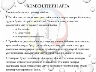 ХЭМЖИЛТИЙН АРГА
• Хэмжилтийн дараах түвшнүүд байна.
• 1. Энгийн шкал – энэ нь юмс үзэгдлийн шинж чанарыг тодорхой ангилалд
оруулж бүлэглэл үүсгэх зорилготой. Энэ шинж чанар хэмжээнд
хувьсагчийн утгууд дараах 3 шинжтэй байна.
• А. Нэг төрлийн
• Б. Салаа утгагүй
• В. Хоорондоо хамааралгүй байх
• 2. Эрэмбэлсэн /дараалсан/ шкал – чанарын шинжтэй бөгөөд энэ түвшинд
хувьсагчийн утгууд буюу тух тухайн судлагдахууны шинж тэмдгүүд
хоорондоо хамаарлаараа зэрэгцэн эрэмблэгдсэн ангилал бүхий дарааллыг
үүсгэсэн байна. Хувьсагчийн утгууд нэгэн төрлийн шинжтэй байна.
• 3. Интервал буюу тоон шинжтэй хэмжилтийн дээд түвшинд хамаарах
интервал хэмжилтэнд эрэмбийн хэмжилтийн бүх шинж чанарыг
хадгалахаас гадна хэмжилтийн утгууд хоорондоо тодорхой нэгж бүхий
завсраар хязгаарлагдсан байна.
 
