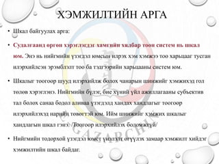 ХЭМЖИЛТИЙН АРГА
• Шкал байгуулах арга:
• Судалгаанд өргөн хэрэглэгдэг хамгийн хялбар тоон систем нь шкал
юм. Энэ нь нийгмийн үзэгдэл юмсын илрэх хэм хэмжээ тоо харьцааг тусган
илэрхийлсэн эрэмблэлт тоо ба тэдгээрийн харьцааны систем юм.
• Шкалыг тоогоор шууд илэрхийлж болох чанарын шинжийг хэмжихэд гол
төлөв хэрэглэнэ. Нийгмийн бүлэг, бие хүний үйл ажиллагааны субъектив
тал болох санаа бодол аливаа үзэгдэлд хандах хандлагыг тоогоор
илэрхийлэхэд нарийн төвөгтэй юм. Ийм шинжийг хэмжих шкалыг
хандлагын шкал гэнэ. /Тоогоор илэрхийлэх боломжгүй/
• Нийгмийн тодорхой үзэгдэл юмст үнэлэлт өгүүлэх замаар хэмжилт хийдэг
хэмжилтийн шкал байдаг.
 