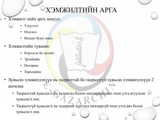 ХЭМЖИЛТИЙН АРГА
• Хэмжилт хийх арга замууд:
• Үзүүлэлт
• Өгөгдөл
• Индекс буюу шкал
• Хэмжилтийн түвшин:
• Нэрлэсэн ба энгийн
• Эрэмбийн
• Интервал
• Харьцааны
• Хувьсах хэмжигдэхүүн нь тасралттай ба тасралтгүй хувьсах хэмжигдэхүүн 2
ангилна
• Тасралттай хувьсах/х нь салангид болон хязгаарлагдмал тоон утга агуулсан
хувьсах/х юм.
• Тасралтгүй хувьсах/х нь тодорхой хүрээнд хязгааргүй тоон утга авч болох
хувьсах/х юм.
 
