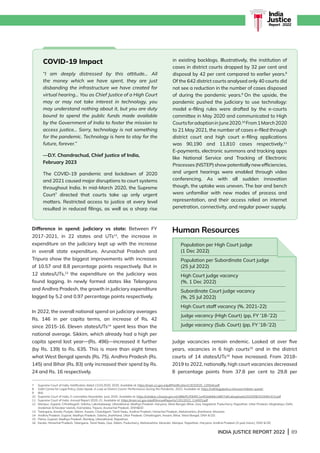 INDIA JUSTICE REPORT 2022 | 89
India
Justice
Report | 2022
Difference in spend: judiciary vs state: Between FY
2017-2021, in 22 states and UTs12
, the increase in
expenditure on the judiciary kept up with the increase
in overall state expenditure. Arunachal Pradesh and
Tripura show the biggest improvements with increases
of 10.57 and 8.8 percentage points respectively. But in
12 states/UTs,13
the expenditure on the judiciary was
found lagging. In newly formed states like Telangana
and Andhra Pradesh, the growth in judiciary expenditure
lagged by 5.2 and 0.97 percentage points respectively.
In 2022, the overall national spend on judiciary averages
Rs. 146 in per capita terms, an increase of Rs. 42
since 2015-16. Eleven states/UTs14
spent less than the
national average. Sikkim, which already had a high per
capita spend last year—(Rs. 496)—increased it further
(by Rs. 139) to Rs. 635. This is more than eight times
what West Bengal spends (Rs. 75). Andhra Pradesh (Rs.
145) and Bihar (Rs. 83) only increased their spend by Rs.
24 and Rs. 16 respectively.
Human Resources
Judge vacancies remain endemic. Looked at over five
years, vacancies in 6 high courts15
and in the district
courts of 14 states/UTs16
have increased. From 2018-
2019 to 2022, nationally, high court vacancies decreased
8 percentage points from 37.8 per cent to 29.8 per
7 Supreme Court of India, Notification dated 13.03.2020, 2020. Available at: https://main.sci.gov.in/pdf/Notification/13032020_120544.pdf
8 Vidhi Centre for Legal Policy, Data Speak: A Look at District Courts’ Performance During the Pandemic, 2022. Available at: https://vidhilegalpolicy.in/research/data-speak/
9 Ibid.
10 Supreme Court of India, E-committee Newsletter, June 2020. Available at: https://cdnbbsr.s3waas.gov.in/s388ef51f0bf911e452e8dbb1d807a81ab/uploads/2020/08/2020081415.pdf
11 Supreme Court of India, Annual Report 2020-21. Available at: https://main.sci.gov.in/pdf/AnnualReports/12012022_114003.pdf
12	
Manipur, Gujarat, Chhattisgarh, Odisha, Lakshadweep, Uttarakhand, Madhya Pradesh, Haryana, 
West Bengal, Bihar, Goa, Nagaland, Puducherry, Rajasthan, Uttar Pradesh, Meghalaya, Delhi,

Andaman  Nicobar Islands, Karnataka, Tripura, Arunachal Pradesh, DNHDD
13 
Telangana, Kerala, Punjab, Sikkim, Assam, Chandigarh, Tamil Nadu, Andhra Pradesh, Himachal Pradesh, Maharashtra, Jharkhand, Mizoram.
14 Andhra Pradesh, Gujarat, Madhya Pradesh, Odisha, Jharkhand, Uttar Pradesh, Chhattisgarh, Assam, Bihar, West Bengal, DNH  DD.
15 Patna, Gujarat, Madhya Pradesh, Bombay, Uttarakhand, Rajasthan.
16 Kerala, Himachal Pradesh, Telangana, Tamil Nadu, Goa, Sikkim, Puducherry, Maharashtra, Mizoram, Manipur, Rajasthan, Haryana, Andhra Pradesh (3-year trend ), DNH  DD
Population per High Court judge
(1 Dec 2022)
Population per Subordinate Court judge
(25 Jul 2022)
High Court judge vacancy
(%, 1 Dec 2022)
Subordinate Court judge vacancy
(%, 25 Jul 2022)
High Court staff vacancy (%, 2021-22)
Judge vacancy (High Court) (pp, FY ’18-’22)
Judge vacancy (Sub. Court) (pp, FY ’18-’22)
COVID-19 Impact
“I am deeply distressed by this attitude… All
the money which we have spent, they are just
disbanding the infrastructure we have created for
virtual hearing… You as Chief Justice of a High Court
may or may not take interest in technology, you
may understand nothing about it, but you are duty
bound to spend the public funds made available
by the Government of India to foster the mission to
access justice… Sorry, technology is not something
for the pandemic. Technology is here to stay for the
future, forever.”
—D.Y. Chandrachud, Chief Justice of India,
February 2023
The COVID-19 pandemic and lockdown of 2020
and 2021 caused major disruptions to court systems
throughout India. In mid-March 2020, the Supreme
Court7
directed that courts take up only urgent
matters. Restricted access to justice at every level
resulted in reduced filings, as well as a sharp rise
in existing backlogs. Illustratively, the institution of
cases in district courts dropped by 32 per cent and
disposal by 42 per cent compared to earlier years.8
Of the 642 district courts analysed only 40 courts did
not see a reduction in the number of cases disposed
of during the pandemic years.9
On the upside, the
pandemic pushed the judiciary to use technology:
model e-filing rules were drafted by the e-courts
committee in May 2020 and communicated to High
CourtsforadoptioninJune2020.10
From1March2020
to 21 May 2021, the number of cases e-filed through
district court and high court e-filing applications
was 90,190 and 11,810 cases respectively.11
E-payments, electronic summons and tracking apps
like National Service and Tracking of Electronic
Processes(NSTEP)showpotentiallynewefficiencies,
and urgent hearings were enabled through video
conferencing. As with all sudden innovation
though, the uptake was uneven. The bar and bench
were unfamiliar with new modes of process and
representation, and their access relied on internet
penetration, connectivity, and regular power supply.
 