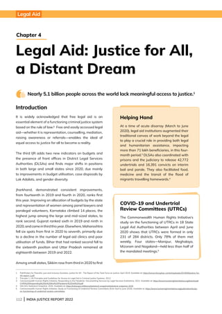 112 | INDIA JUSTICE REPORT 2022
Introduction
It is widely acknowledged that free legal aid is an
essential element of a functioning criminal justice system
based on the rule of law.2 Free and easily accessed legal
aid—whether it is representation, counselling, mediation,
raising awareness or referrals—enables the ideal of
equal access to justice for all to become a reality.
The third IJR adds two new indicators on budgets and
the presence of front offices in District Legal Services
Authorities (DLSAs) and finds major shifts in positions
in both large and small states since 2020, due mainly
to improvements in budget utilisation, case disposals by
Lok Adalats, and gender diversity.
Jharkhand, demonstrated consistent improvements,
from fourteenth in 2019 and fourth in 2020, ranks first
this year. Improving on allocation of budgets by the state
and representation of women among panel lawyers and
paralegal volunteers, Karnataka climbed 14 places, the
highest jump among the large and mid-sized states, to
rank second. Gujarat ranked sixth in 2019 and ninth in
2020,andcameinthirdthisyear.Elsewhere,Maharashtra
fell six spots from first in 2020 to seventh, primarily due
to a decline in the number of legal aid clinics and poor
utilisation of funds. Bihar that had ranked second fell to
the sixteenth position and Uttar Pradesh remained at
eighteenth between 2019 and 2022.
Among small states, Sikkim rose from third in 2020 to first
Nearly 5.1 billion people across the world lack meaningful access to justice.1
1 
Pathfinders for Peaceful, Just and Inclusive Societies, Justice for All - The Report of the Task Force on Justice; April 2019. Available at: https://www.hiil.org/wp-content/uploads/2019/06/Justice-for-
All-report-1.pdf
2 Principle 1, UN Principles and Guidelines for Access to Legal Aid in Criminal Justice Systems, 2012.
3	
Commonwealth Human Rights Initiative, Responding to the Pandemic: Documenting Services by Legal Services Institutions, 2021. Available at: https://www.humanrightsinitiative.org/download/
CHRI%20Responding%20to%20the%20Pandemic%20Vol%20I.pdf
4 NALSA’s Statistical Snapshot, 2020. Available at: https://nalsa.gov.in/library/statistical-snapshot/statistical-snapshot-2020
5	
Commonwealth Human Rights Initiative, Study on Functioning of Undertrial Review Committees (from April to June 2020). Available at: https://www.humanrightsinitiative.org/publication/study-
on-functioning-of-undertrial-review-committees
Legal Aid: Justice for All,
a Distant Dream
Chapter 4
Legal Aid
Helping Hand
At a time of acute disarray (March to June
2020), legal aid institutions augmented their
traditional canvas of work beyond the legal
to play a crucial role in providing both legal
and humanitarian assistance, impacting
more than 71 lakh beneficiaries, in this four-
month period.3
DLSAs also coordinated with
prisons and the judiciary to release 42,772
undertrials and 16,391 convicts on interim
bail and parole. They also facilitated food,
medicine and the transit of the flood of
migrants travelling homewards.4
COVID-19 and Undertrial
Review Committees (UTRCs)
The Commonwealth Human Rights Initiative’s
study on the functioning of UTRCs in 18 State
Legal Aid Authorities between April and June
2020 shows that UTRCs were formed in only
231 of 284 districts. Only 78% of them met
weekly. Four states—Manipur, Meghalaya,
Mizoram and Nagaland—held less than half of
the mandated meetings.5
 