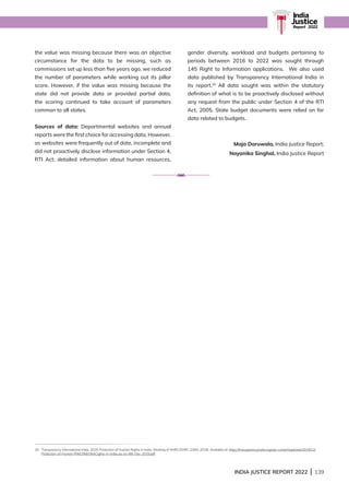 INDIA JUSTICE REPORT 2022 | 139
India
Justice
Report | 2022
the value was missing because there was an objective
circumstance for the data to be missing, such as
commissions set up less than five years ago, we reduced
the number of parameters while working out its pillar
score. However, if the value was missing because the
state did not provide data or provided partial data,
the scoring continued to take account of parameters
common to all states.
Sources of data: Departmental websites and annual
reports were the first choice for accessing data. However,
as websites were frequently out of date, incomplete and
did not proactively disclose information under Section 4,
RTI Act; detailed information about human resources,
gender diversity, workload and budgets pertaining to
periods between 2016 to 2022 was sought through
145 Right to Information applications. We also used
data published by Transparency International India in
its report.25
All data sought was within the statutory
definition of what is to be proactively disclosed without
any request from the public under Section 4 of the RTI
Act, 2005. State budget documents were relied on for
data related to budgets.
Maja Daruwala, India Justice Report;
Nayanika Singhal, India Justice Report
25 
Transparency International India, 2019, Protection of Human Rights in India: Working of NHRC/SHRC (1993-2018). Available at: https://transparencyindia.org/wp-content/uploads/2019/12/
Protection-of-Human-R%E2%81%ACights-in-India-as-on-9th-Dec-2019.pdf
 