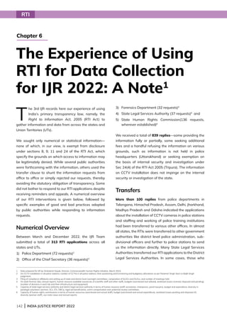 142 | INDIA JUSTICE REPORT 2022
T
he 3rd IJR records here our experience of using
India’s primary transparency law, namely, the
Right to Information Act, 2005 (RTI Act) to
gather information and data from across the states and
Union Territories (UTs).
We sought only numerical or statistical information—
none of which, in our view, is exempt from disclosure
under sections 8, 9, 11 and 24 of the RTI Act, which
specify the grounds on which access to information may
be legitimately denied. While several public authorities
were forthcoming with the information, others used the
transfer clause to shunt the information requests from
office to office or simply rejected our requests, thereby
avoiding the statutory obligation of transparency. Some
did not bother to respond to our RTI applications despite
receiving reminders and appeals. A numerical overview
of our RTI interventions is given below, followed by
specific examples of good and bad practices adopted
by public authorities while responding to information
requests.
Numerical Overview
Between March and December 2022, the IJR Team
submitted a total of 313 RTI applications across all
states and UTs.
1) Police Department (72 requests)2
2) Office of the Chief Secretary (36 requests)3
3) Forensics Department (32 requests)4
4) State Legal Services Authority (37 requests)5
and
5)	
State Human Rights Commission(136 requests,
wherever established)6
We received a total of 839 replies—some providing the
information fully or partially, some seeking additional
fees and a handful refusing the information on various
grounds, such as information is not held in police
headquarters (Uttarakhand) or seeking exemption on
the basis of internal security and investigation under
Sec 24(4) of the RTI Act 2005 (Tripura). The information
on CCTV installation does not impinge on the internal
security or investigation of the state.
Transfers
More than 100 replies from police departments in
Telangana, Himachal Pradesh, Assam, Delhi, Jharkhand,
Madhya Pradesh and Odisha indicated the applications
about the installation of CCTV cameras in police stations
and staffing and working of police training institutions
had been transferred to various other offices. In almost
all states, the RTIs were transferred to other government
authorities like district level police administration, sub-
divisional officers and further to police stations to send
us the information directly. Many State Legal Services
Authorities transferred our RTI applications to the District
Legal Services Authorities. In some cases, those who
RTI
The Experience of Using
RTI for Data Collection
for IJR 2022: A Note1
Chapter 6
1 Note prepared for IJR by Venkatesh Nayak, Director, Commonwealth Human Rights Initiative, March 2023.
2 
On CCTV installation in all police stations; number of CCTVs in all police stations, their positioning and functioning and budgetary allocations as per Paramvir Singh Saini vs Baljit Singh
judgement.
3 
Filing of compliance affidavits and setting up of state and district level oversight committees, composition of SLOCs and DLOcs, and number of meetings held.
4 
On state forensic labs; annual reports, human resource available (vacancies of scientific staff and other staff), budgets (sanctioned and utilised), workload (cases received, disposed and pending),
(number of divisions in each lab and their infrastructure and equipment.
5	
Capacity of state legal services authority and district legal services authority in terms of human resource (staff, secretaries, chairperson, panel lawyers), budget and expenditure, diversity in
paralegal volunteers (women, SCs, STs, OBCs), legal aid beneficiaries, victim compensation and undertrial review committees.
6	
Capacity of human rights commissions in terms of human resources (sanctioned and actual staff), budget (sanctioned and actual expenditure), workload (cases pending and disposed of),
diversity (women staff), suo moto cases and annual reports.
 