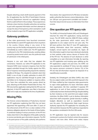 144 | INDIA JUSTICE REPORT 2022
Despite attaching a bank draft towards payment of the
Rs. 10 application fee, the PIO of Tamil Nadu’s Forensic
Sciences Department returned our application stating
that he could not find it in the envelope. These experiences
indicate a clear intention of public authorities not wanting
to part with requested information and their attempts to
escape the duty of transparency when exemptions could
not be invoked to reject the RTI application outrightly.
Gateway problems
A few state governments have launched convenient
online facilities to submit RTI applications from anywhere
in the country. Citizens sitting in any corner of the
country may use this facility and payments can be made
immediately by credit or debit card. The RTI application
is delivered to the PIO instantaneously, avoiding delays
caused by postal transit which was the preferred mode
of submission in the initial years.
Haryana is one such state that has adopted this
convenience. However, our online RTI application to the
Haryana SHRC never received a response. Even the first
appeal submitted through this facility against the PIO’s
lack of response remained pending beyond the statutory
deadline of 45 days. This, despite the website’s claim that
SHRC is one of only 12 public authorities to which RTI
applications may be submitted through its portal. Calls
and letters to its chairperson yielded no response either.
The Team then submitted the same queries afresh by
post, attaching an IPO (Indian Postal Order) for fees. The
PIO returned the application stating that the IPO was not
attached. A third RTI application was filed in December
2022 and a reply was awaited at the time of publication.
Missing PIOs
The forensic science laboratory of Puducherry returned
our RTI application explaining that PIOs has not been
appointed. Not appointing a PIO even after 17 years of
the enforcement of the RTI Act is a clear violation of the
statutory obligation placed on the heads of these bodies.
A combined reading of various provisions of the RTI Act
makes clear that it is the obligation of the public authority
to receive and decide upon information requests. The PIO
is the point person of the public authority who performs
these duties. Non-appointment of a PIO does not absolve
public authorities like forensic science laboratories—that
are 100-per cent government-controlled and funded—
from their duty to furnish access to information from their
records.
One question per RTI query rule
The SHRCs of Himachal Pradesh (HP) and Chhattisgarh
returned the initial RTI applications raising technical
issues. The HP SHRC cited the 2006 RTI Rules notified
by the state government which restrict every RTI
application to one subject and for one year only. The
IJR team perforce then filed 37 more RTI applications
seeking information about their vacancies, staffing,
budgets, annual reports and caseload, etc. Again, all
this information ought to have been disclosed voluntarily
on their website under various clauses of Section 4(1)
of the RTI Act. The absence of such disclosure is what
compelled us to seek information formally. By rejecting
one RTI application and insisting upon splitting up the
RTI applications subject and year-wise, the SHRC not
only expanded its workload 37 times, but also violated
the express provision contained in Section 7(1) of the
RTI Act that all information requests be disposed of as
expeditiously as possible.
Similarly, the Chhattisgarh and Bihar SHRCs also cited
the one subject matter and 150-word limit imposed in the
RTI Rules notified by their respective state governments
to reject initial applications for basic information about
their organisation. We then submitted 9 separate RTI
applications to each of them seeking information that
couldeasilyhavebeendisclosedatfirstgo.Despiteabiding
by their insistence on the word limit and subject matter
restriction, the Bihar SHRC is yet to disclose information
about their staff composition, gender diversity in staffing,
budgets allocated, as well as expenditure incurred
over the years. The Maharashtra State Legal Services
Authority rejected the RTI application for exceeding the
150-word limit. However the PIO could have responded to
the questions constituted in the first 150-words.
An RTI application may be rejected only for reasons
mentioned in sections 8 or 9 which contain the exemption
clauses,8
and none other. While some states impose
RTI
8	
An exemption clause can be invoked in cases where (i) information sought affects the sovereignty and integrity of India (ii) if disclosure is expressly forbidden by court of law, (iii) causes a
breach of privilege of parliament or state legislature (iv) information including commercial confidence, trade secrets, or intellectual property (v) information available to a person is his fiduciary
relationship (vi) information received in confidence from foreign government (vii) disclosure would endanger the life or physical safety of any person, (viii) could impede process of investigation (ix)
cabinet papers including records of deliberations of council ministers, secretaries and other officers (x)personal information which has no relationship to any public activity.
 