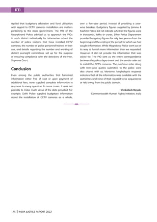 146 | INDIA JUSTICE REPORT 2022
replied that budgetary allocation and fund utilisation
with regard to CCTV cameras installation are matters
pertaining to the state government. The PIO of the
Uttarakhand Police advised us to approach the PIOs
in each district individually for information about the
number of police stations that have installed CCTV
cameras, the number of police personnel trained in their
use, and details regarding the number and working of
district oversight committees set up for the purpose
of ensuring compliance with the directives of the Hon.
Supreme Court.
Conclusion
Even among the public authorities that furnished
information either free of cost or upon payment of
additional fees, none supplied complete information in
response to every question. In some cases, it was not
possible to make much sense of the data provided. For
example, Delhi Police supplied budgetary information
about the installation of CCTV cameras as a whole,
over a five-year period, instead of providing a year-
wise breakup. Budgetary figures supplied by Jammu 
Kashmir Police did not indicate whether the figures were
in thousands, lakhs or crores. Bihar Police Department
provided budgetary figures for only two years—from the
beginning and the ending of the period for which we had
sought information. While Meghalaya Police went out of
its way to furnish more information than we requested.
However, it did not provide the information that was
asked for. The PIO sent us the entire correspondence
between the police department and the vendor selected
to install the CCTV cameras. The purchase order along
with item-wise quotes submitted to the police were
also shared with us. Moreover, Meghalaya’s response
indicates that all the information was available with the
authorities and none of that required to be sequestered
or held away from the public domain.
Venkatesh Nayak,
Commonwealth Human Rights Initiative, India
RTI
 