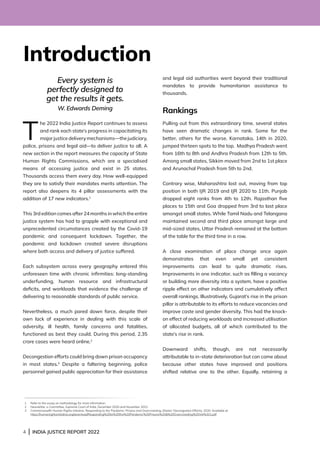 4 | INDIA JUSTICE REPORT 2022
Introduction
Every system is
perfectly designed to
get the results it gets.
W. Edwards Deming
T
he 2022 India Justice Report continues to assess
and rank each state’s progress in capacitating its
major justice delivery mechanisms—the judiciary,
police, prisons and legal aid—to deliver justice to all. A
new section in the report measures the capacity of State
Human Rights Commissions, which are a specialised
means of accessing justice and exist in 25 states.
Thousands access them every day. How well-equipped
they are to satisfy their mandates merits attention. The
report also deepens its 4 pillar assessments with the
addition of 17 new indicators.1
This 3rd edition comes after 24 months in which the entire
justice system has had to grapple with exceptional and
unprecedented circumstances created by the Covid-19
pandemic and consequent lockdown. Together, the
pandemic and lockdown created severe disruptions
where both access and delivery of justice suffered.
Each subsystem across every geography entered this
unforeseen time with chronic infirmities: long-standing
underfunding, human resource and infrastructural
deficits, and workloads that evidence the challenge of
delivering to reasonable standards of public service.
Nevertheless, a much pared down force, despite their
own lack of experience in dealing with this scale of
adversity, ill health, family concerns and fatalities,
functioned as best they could. During this period, 2.35
crore cases were heard online.2
Decongestion efforts could bring down prison occupancy
in most states.3
Despite a faltering beginning, police
personnel gained public appreciation for their assistance
and legal aid authorities went beyond their traditional
mandates to provide humanitarian assistance to
thousands.
Rankings
Pulling out from this extraordinary time, several states
have seen dramatic changes in rank. Some for the
better, others for the worse. Karnataka, 14th in 2020,
jumped thirteen spots to the top. Madhya Pradesh went
from 16th to 8th and Andhra Pradesh from 12th to 5th.
Among small states, Sikkim moved from 2nd to 1st place
and Arunachal Pradesh from 5th to 2nd.
Contrary wise, Maharashtra lost out, moving from top
position in both IJR 2019 and IJR 2020 to 11th. Punjab
dropped eight ranks from 4th to 12th. Rajasthan five
places to 15th and Goa dropped from 3rd to last place
amongst small states. While Tamil Nadu and Telangana
maintained second and third place amongst large and
mid-sized states, Uttar Pradesh remained at the bottom
of the table for the third time in a row.
A close examination of place change once again
demonstrates that even small yet consistent
improvements can lead to quite dramatic rises.
Improvements in one indicator, such as filling a vacancy
or building more diversity into a system, have a positive
ripple effect on other indicators and cumulatively affect
overall rankings. Illustratively, Gujarat’s rise in the prison
pillar is attributable to its efforts to reduce vacancies and
improve caste and gender diversity. This had the knock-
on effect of reducing workloads and increased utilisation
of allocated budgets, all of which contributed to the
state’s rise in rank.
Downward shifts, though, are not necessarily
attributable to in-state deterioration but can come about
because other states have improved and positions
shifted relative one to the other. Equally, retaining a
1 Refer to the essay on methodology for more information.
2 Newsletter, e-Committee, Supreme Court of India, December 2020 and November 2021:
3 Commonwealth Human Rights Initiative, Responding to the Pandemic: Prisons and Overcrowding, (States’ Decongestion Efforts), 2020. Available at
https://humanrightsinitiative.org/download/Responding%20to%20the%20Pandemic%20Prisons%20%20Overcrowding%20Vol%201.pdf
 