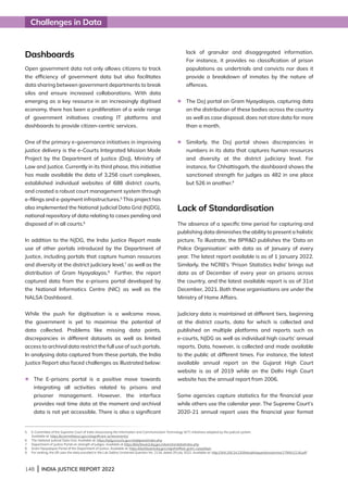 148 | INDIA JUSTICE REPORT 2022
Challenges in Data
Dashboards
Open government data not only allows citizens to track
the efficiency of government data but also facilitates
data sharing between government departments to break
silos and ensure increased collaborations. With data
emerging as a key resource in an increasingly digitised
economy, there has been a proliferation of a wide range
of government initiatives creating IT platforms and
dashboards to provide citizen-centric services.
One of the primary e-governance initiatives in improving
justice delivery is the e-Courts Integrated Mission Mode
Project by the Department of Justice (DoJ), Ministry of
Law and Justice. Currently in its third phase, this initiative
has made available the data of 3,256 court complexes,
established individual websites of 688 district courts,
and created a robust court management system through
e-filings and e-payment infrastructures.5
This project has
also implemented the National Judicial Data Grid (NJDG),
national repository of data relating to cases pending and
disposed of in all courts.6
In addition to the NJDG, the India Justice Report made
use of other portals introduced by the Department of
Justice, including portals that capture human resources
and diversity at the district judiciary level,7
as well as the
distribution of Gram Nyayalayas.8
Further, the report
captured data from the e-prisons portal developed by
the National Informatics Centre (NIC) as well as the
NALSA Dashboard.
While the push for digitisation is a welcome move,
the government is yet to maximise the potential of
data collected. Problems like missing data points,
discrepancies in different datasets as well as limited
access to archival data restrict the full use of such portals.
In analysing data captured from these portals, the India
Justice Report also faced challenges as illustrated below:
l	
The E-prisons portal is a positive move towards
integrating all activities related to prisons and
prisoner management. However, the interface
provides real time data at the moment and archival
data is not yet accessible. There is also a significant
lack of granular and disaggregated information.
For instance, it provides no classification of prison
populations as undertrials and convicts nor does it
provide a breakdown of inmates by the nature of
offences.
l	
The DoJ portal on Gram Nyayalayas, capturing data
on the distribution of these bodies across the country
as well as case disposal, does not store data for more
than a month.
l	
Similarly, the DoJ portal shows discrepancies in
numbers in its data that captures human resources
and diversity at the district judiciary level. For
instance, for Chhattisgarh, the dashboard shows the
sanctioned strength for judges as 482 in one place
but 526 in another.9
Lack of Standardisation
The absence of a specific time period for capturing and
publishing data diminishes the ability to present a holistic
picture. To illustrate, the BPRD publishes the ‘Data on
Police Organisation’ with data as of January of every
year. The latest report available is as of 1 January 2022.
Similarly, the NCRB’s ‘Prison Statistics India’ brings out
data as of December of every year on prisons across
the country, and the latest available report is as of 31st
December, 2021. Both these organisations are under the
Ministry of Home Affairs.
Judiciary data is maintained at different tiers, beginning
at the district courts, data for which is collected and
published on multiple platforms and reports such as
e-courts, NJDG as well as individual high courts’ annual
reports. Data, however, is collected and made available
to the public at different times. For instance, the latest
available annual report on the Gujarat High Court
website is as of 2019 while on the Delhi High Court
website has the annual report from 2006.
Some agencies capture statistics for the financial year
while others use the calendar year. The Supreme Court’s
2020-21 annual report uses the financial year format
5 
E-Committee of the Supreme Court of India showcasing the Information and Communication Technology (ICT) initiatives adopted by the judicial system.
Available at: https://ecommitteesci.gov.in/significant-achievements/
6 
The National Judicial Data Grid. Available at: https://njdg.ecourts.gov.in/njdgnew/index.php
7 Department of Justice Portal on strength of judges. Available at https://dashboard.doj.gov.in/sanctiondata/index.php
8	
Gram Nyayalayas Portal of the Department of Justice. Available at: https://dashboard.doj.gov.in/gn/notified_gram_nyayalaya
9 For ranking, the IJR uses the data provided in the Lok Sabha Unstarred Question No. 2116, dated 29 July 2022. Available at: http://164.100.24.220/loksabhaquestions/annex/179/AU2116.pdf
 