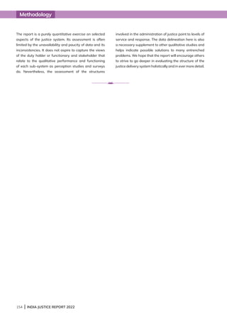 154 | INDIA JUSTICE REPORT 2022
The report is a purely quantitative exercise on selected
aspects of the justice system. Its assessment is often
limited by the unavailability and paucity of data and its
inconsistencies. It does not aspire to capture the views
of the duty holder or functionary and stakeholder that
relate to the qualitative performance and functioning
of each sub-system as perception studies and surveys
do. Nevertheless, the assessment of the structures
involved in the administration of justice point to levels of
service and response. The data delineation here is also
a necessary supplement to other qualitative studies and
helps indicate possible solutions to many entrenched
problems. We hope that the report will encourage others
to strive to go deeper in evaluating the structure of the
justice delivery system holistically and in ever more detail.
Methodology
 