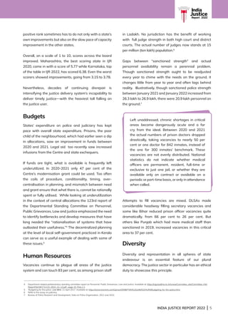 INDIA JUSTICE REPORT 2022 | 5
India
Justice
Report | 2022
positive rank sometimes has to do not only with a state’s
own improvements but also on the slow pace of capacity
improvement in the other states.
Overall, on a scale of 1 to 10, scores across the board
improved. Maharashtra, the best scoring state in IJR
2020, came in with a score of 5.77 while Karnataka, top
of the table in IJR 2022, has scored 6.38. Even the worst
scorers showed improvements, going from 3.15 to 3.78.
Nevertheless, decades of continuing disrepair is
intensifying the justice delivery system’s incapability to
deliver timely justice—with the heaviest toll falling on
the justice user.
Budgets
States’ expenditure on police and judiciary has kept
pace with overall state expenditure. Prisons, the poor
child of the neighbourhood, which had earlier seen a dip
in allocations, saw an improvement in funds between
2020 and 2021. Legal aid too recently saw increased
infusions from the Centre and state exchequers.
If funds are tight, what is available is frequently left
underutilized. In 2020-2021 only 47 per cent of the
Centre’s modernisation grant could be used. Too often
the coils of procedure, conditionality, timing, over-
centralisation in planning, and mismatch between need
and grant ensure that what there is, cannot be rationally
spent or fully utilised. While looking at underutilization
in the context of central allocations the 123rd report of
the Departmental Standing Committee on Personnel,
Public Grievances, Law and Justice emphasized the need
to identify bottlenecks and develop measures that have
long needed the “rationalisation of systems that have
outlasted their usefulness.”4
The decentralized planning
at the level of local self-government practiced in Kerala
can serve as a useful example of dealing with some of
these issues.5
Human Resources
Vacancies continue to plague all areas of the justice
system and can touch 83 per cent, as among prison staff
in Ladakh. No jurisdiction has the benefit of working
with full judge strength in both high court and district
courts. The actual number of judges now stands at 15
per million (ten lakh) population.6
Gaps between “sanctioned strength” and actual
personnel availability remain a perennial problem.
Though sanctioned strength ought to be readjusted
every year to chime with the needs on the ground, it
changes little from year to year and often lags behind
reality. Illustratively, though sanctioned police strength
between January 2021 and January 2022 increased from
26.3 lakh to 26.9 lakh, there were 20.9 lakh personnel on
the ground.7
Attempts to fill vacancies are mixed. DLSAs made
considerable headway filling secretary vacancies and
some like Bihar reduced prison officer vacancies quite
dramatically, from 66 per cent to 26 per cent. But
others like Punjab which had more medical staff than
sanctioned in 2019, increased vacancies in this critical
area to 37 per cent.
Diversity
Diversity and representation in all spheres of state
endeavour is an essential feature of our plural
democracy. The justice sector in particular has an ethical
duty to showcase this principle.
4	
Department related parliamentary standing committee report on Personnel, Public Grievances, Law and Justice. Available at: https://rajyasabha.nic.in/rsnew/Committee_site/Committee_File/
ReportFile/18/171/123_2022_12_12.pdf , page 15, Para 2.1
5 ‘Budgeting for the police’, Live Mint, 11 April 2017. Available at: https://www.livemint.com/Opinion/DR8kPY8VKUDyMlkR2OHUfM/Budgeting-for-the-police.html
6	
Refer to the essay on judiciary.
7 Bureau of Police Research and Development, Data on Police Organisation, 2021 and 2022.
Left unaddressed, chronic shortages in critical
areas become dangerously acute and a far
cry from the ideal. Between 2020 and 2021
the actual numbers of prison doctors dropped
drastically, taking vacancies to nearly 50 per
cent or one doctor for 842 inmates, instead of
the one for 300 inmates’ benchmark. These
vacancies are not evenly distributed. National
statistics do not indicate whether medical
officers are permanent, resident, full-time or
exclusive to just one jail, or whether they are
available only on contract or available on a
periodic or part-time basis, or only in attendance
when called.
 