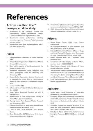 166 | INDIA JUSTICE REPORT 2022
References
Articles – author, title ‘’,
newspaper, date study
1.	
Responding to the Pandemic: Prisons and
Overcrowding, (States’ Decongestion Efforts),
Commonwealth Human Rights Initiative, 2020.
2.	
Department related parliamentary standing
committee report on Personnel, Public Grievances,
Law and Justice.
3.	
Renuka Sane, Neha Sane, ‘Budgeting for the police’,
Live Mint, 11 April 2017.
Police
1.	
Padmanabhaiah Committee for Police Reforms,
2000.
2.	
Data on Police Organisation, 2022, Bureau of Police
Research  Development.
3.	
‘Govt notifies rules for AP Mahila police wing’, The
Hindu, 13 January 2022
4.	
Manpower Requirement Study, Bangalore City
Police, Janaagraha centre for citizenship and
democracy, 2014
5.	
Data on Police Organisation, National Requirement
of Manpower for 8-hour Shifts in Police Stations;
Bureau of Police Research  Development, August
2014
6.	
Census of India, 2011
7.	
NALSA v. Union of India, [Writ Petition Civil) Number
400 of 2012]
8.	
Rajya Sabha, Unstarred Question No. 701, 8
February 2023
9.	
Modernisation of State Police Forces; Ministry of
Home Affairs, Government of India,
10.	
Training Master Plan, Bureau of Police Research
and Development, 2009
11.	
Paramvir Singh Saini vs Baljit Singh [Special Leave
Petition (Criminal) No. 3543 of 2020].
12.	
Crime in India, 2021, National Crime Records
Bureau
13.	
Order G.O(Ms.) No. 167/2014/Home, 2014, Home
Department, Government of Kerala,
14.	
‘Kerala Police Cyberdome alerts against WannaCry
ransomware attack’, Indian Express, 15 May 2017
15.	
Shafi Mohammad vs State of Himachal Pradesh
[Special Leave Petition (Crl.) No. 2302 of 2017]
Prisons
1.	
Global Prison Trends, 2022, Penal Reform
International
2.	
Re: Contagion of COVID 19 Virus in Prisons [Suo
Motu Writ Petition (Civil) No. 1/2020]
3.	
E/Cn.15/2016/10, United Nations Office on Drugs
and Crime, Twenty-fifth Session of the Commission
on Crime Prevention and Criminal Justice, 2016
4.	
Prison Statistics India, 2021, National Crime
Records Bureau
5.	
Government of India, Ministry of Home Affairs,
Advisory No. V-17013/01/2011-PR
6.	
Model Prison Manual, 2016, Ministry of Home
Affairs, Government of India
7.	
‘Not all convicts lodged in jail are criminals by nature,
and there should be a way to rehabilitate them back
into society” in ‘Centre to bring Model Prisons Act:
Amit Shah’, Hindustan Times, 5 September 2022.
8.	
Inside Karnataka’s Prisons, 2019, Commonwealth
Human Rights Initiative,
Judiciary
1.	
Nyaya Vikas Portal, Statement of State-wise
availability of Court Halls as on 31.08.2022,
2.	
Centre for Budget and Governance Accountability
and DAKSH, Memorandum to the Fifteenth Finance
Commission on Budgeting for the Judiciary in India,
2019
3.	
Combined Finance and Revenue Accounts of the
Union and State Governments in India, Comptroller
and Auditor General of India, 2020-21
4.	
Data Speak: A Look at District Courts’ Performance
During the Pandemic, 2022; Vidhi Centre for Legal
Policy
 