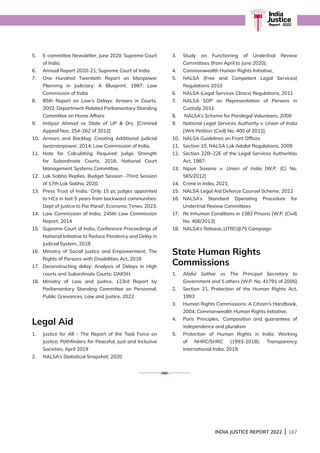 INDIA JUSTICE REPORT 2022 | 167
India
Justice
Report | 2022
5.	
E-committee Newsletter, June 2020; Supreme Court
of India,
6.	
Annual Report 2020-21; Supreme Court of India
7.	
One Hundred Twentieth Report on Manpower
Planning in Judiciary: A Blueprint, 1987; Law
Commission of India
8.	
85th Report on Law’s Delays: Arrears in Courts,
2002; Department-Related Parliamentary Standing
Committee on Home Affairs
9. 
Imtiyaz Ahmad vs State of UP  Ors. [Criminal
Appeal Nos. 254-262 of 2012]
10.	
Arrears and Backlog: Creating Additional Judicial
(wo)manpower, 2014; Law Commission of India,
11.	
Note for Calculating Required Judge Strength
for Subordinate Courts, 2016; National Court
Management Systems Committee,
12.	
Lok Sabha Replies, Budget Session –Third Session
of 17th Lok Sabha, 2020.
13.	
Press Trust of India, ‘Only 15 pc judges appointed
to HCs in last 5 years from backward communities:
Dept of Justice to Par Panel’, Economic Times, 2023.
14.	
Law Commission of India, 245th Law Commission
Report, 2014
15.	
Supreme Court of India, Conference Proceedings of
National Initiative to Reduce Pendency and Delay in
Judicial System, 2018
16.	
Ministry of Social Justice and Empowerment, The
Rights of Persons with Disabilities Act, 2016
17.	
Deconstructing delay: Analysis of Delays in High
courts and Subordinate Courts; DAKSH,
18.	
Ministry of Law and Justice, 123rd Report by
Parliamentary Standing Committee on Personnel,
Public Grievances, Law and Justice, 2022
Legal Aid
1.	
Justice for All - The Report of the Task Force on
Justice; Pathfinders for Peaceful, Just and Inclusive
Societies, April 2019
2. NALSA’s Statistical Snapshot, 2020
3.	
Study on Functioning of Undertrial Review
Committees (from April to June 2020);
4.	
Commonwealth Human Rights Initiative,
5.	
NALSA (Free and Competent Legal Services)
Regulations 2010
6. NALSA (Legal Services Clinics) Regulations, 2011
7.	
NALSA SOP on Representation of Persons in
Custody 2011
8. NALSA’s Scheme for Paralegal Volunteers, 2009
9.	
National Legal Services Authority v. Union of India
[Writ Petition (Civil) No. 400 of 2012].
10.	
NALSA Guidelines on Front Offices
11. Section 10, NALSA Lok Adalat Regulations, 2009
12.	
Section 22B–22E of the Legal Services Authorities
Act, 1987:
13. 
Nipun Saxena v. Union of India [W.P. (C) No.
565/2012]
14.	
Crime in India, 2021.
15. NALSA Legal Aid Defence Counsel Scheme, 2022
16.	
NALSA’s Standard Operating Procedure for
Undertrial Review Committees
17. 
Re Inhuman Conditions in 1382 Prisons [W.P. (Civil)
No. 406/2013]
18.	
NALSA’s Release_UTRC@75 Campaign
State Human Rights
Commissions
1.	
Abdul Sathar vs The Principal Secretary to
Government and 5 others [W.P. No. 41791 of 2006]
2.	
Section 21, Protection of the Human Rights Act,
1993
3.	
Human Rights Commissions: A Citizen’s Handbook,
2004; Commonwealth Human Rights Initiative,
4.	
Paris Principles, ‘Composition and guarantees of
independence and pluralism
5.	
Protection of Human Rights in India: Working
of NHRC/SHRC (1993-2018); Transparency
International India, 2019,
 