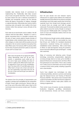6 | INDIA JUSTICE REPORT 2022
Available data indicates levels of commitment to
implementing this. Traditionally, data takes account
only of caste and gender diversities. Years of advocacy
by active citizens has seen a welcome enumeration of
disabled and transgender persons. But the diversity
listing still abjures enumeration of religious, language
or regional diversities. Official data also restricts itself to
assessing caste and gender more readily at the lower
echelons rather than parsing it across all levels of the
hierarchy.
Each state has its benchmarks and its realities—the IJR
captures what the data allows. Whether it is caste or
gender, everywhere there is a shortfall in inclusion and
the pace of repair remains glacial. Despite decades of
heated debate, while individual states may meet one or
other category, no state meets all three quotas across all
subsystems. Nor are women anywhere near parity. It has
taken fifteen years, from January 2007 to January 2022,
for the share of women personnel in police to move from
3.3 per cent8
to 11.8 per cent.
The distance from the principles of representation and
equality is perhaps best exemplified by the composition
of states’ human rights commissions. Women make up
just 17 per cent of the entire SHRC cohort. Only 3 of 25
commissions have one woman member each. The others
have none.
Infrastructure
Over the past decade and even between reports,
infrastructure to support justice delivery has slowly but
steadily improved, particularly for the judiciary and police
and perhaps more at the upper reaches than at the first-
responder level. Even though local shortages persist,9
at present there are enough court halls for judges
nationwide. The decade has added nearly a quarter more
police stations across the country, though on average 1
serves just over 78,000 people with a coverage of 187
sq km. In 72 per cent of all police stations, there are now
women’s help desks.
Prison infrastructure though remains wholly inadequate.
Of the 1,314 prisons 391 are overcrowded by more
than 50 per cent. Facilities for mandated educational
improvement, vocational training and assistance in
rehabilitation remain rudimentary. After a short hiatus
of efforts at rapid decongestion during the pandemic,
prisons have been allowed to get overfull again —mostly
with undertrials.
Ways of accessing and delivering justice through
technology, connectivity, computerisation, digitisation
are being strongly relied on to make up for shortfalls in
physical infrastructure and personnel, and these efforts
have gained pace as never before. There is also a steady
rise in online access to information and services through
a variety of citizen centric portals, including e-payments
and e-sewa kendras.
Courts have adopted new technologies via video
conferencing facilities, electronic summons and tracking
apps like National Service and Tracking of Electronic
Processes (NSTEP). More prisons have increased video
conferencing facilities and after the Paramvir judgement,
CCTVs to monitor activities inside police stations are
making an appearance.
There remain issues of purpose, security, privatisation,
localisation, integration, up-skilling, rationalisation
of old environments, formats and forms, resistance
8 
January 2007 figures do not include Andhra Pradesh, Jammu  Kashmir, Madhya Pradesh, Maharashtra, Tamil Nadu and Puducherry. As actual police personnel data was not provided by
states/UTs.
9 Refer to the essay on judiciary.
Both caste and gender hit up against the glass
ceiling. Illustratively, there are 35 per cent
women in subordinate courts while just 13
per cent in high courts. Similarly, the share of
women in police at the officer level is 8 per cent
as opposed to 12 per cent at the constabulary
level. The share of SC, ST and OBC police at the
officer level is 15 per cent, 10 per cent and 27
per cent respectively, much lower than the 16
per cent, 12 per cent and 32 per cent within the
constabulary.
 