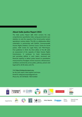 172 | INDIA JUSTICE REPORT 2022
About India Justice Report 2022
The India Justice Report (IJR) 2022 remains the only
comprehensive quantitative index using government’s own
statistics to rank the capacity of the formal justice system
operating in various states. This IJR is a collaborative effort
undertaken in partnership with DAKSH, Commonwealth
Human Rights Initiative, Common Cause, Centre for Social
Justice, Vidhi Centre for Legal Policy and TISS-Prayas.
First published in 2019, the third edition of the IJR adds
an assessment of the capacity of State Human Rights
Commissions. It continues to track improvements
and persisting deficits in each state’s structural and
financial capacity to deliver justice based on quantitative
measurements of budgets, human resources, infrastructure,
workload, and diversity across police, judiciary, prisons and
legal aid for all 36 states and UTs.
Visit https://indiajusticereport.org
for the main report, data explorer and more.
Email ID: indiajusticereport@gmail.com
Phone No.: 9717676026 / 7837144403
Data/design
partner
Cyrus
Guzder
Fiona  Louis
Miranda
Supported by:
 