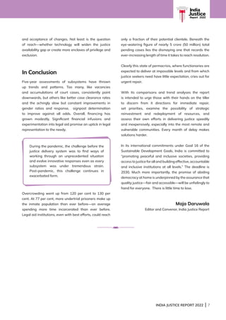 INDIA JUSTICE REPORT 2022 | 7
India
Justice
Report | 2022
and acceptance of changes. Not least is the question
of reach—whether technology will widen the justice
availability gap or create more enclaves of privilege and
exclusion.
In Conclusion
Five-year assessments of subsystems have thrown
up trends and patterns. Too many, like vacancies
and accumulations of court cases, consistently point
downwards, but others like better case clearance rates
and the achingly slow but constant improvements in
gender ratios and response, signpost determination
to improve against all odds. Overall, financing has
grown modestly. Significant financial infusions and
experimentation into legal aid promise an uptick in legal
representation to the needy.
Overcrowding went up from 120 per cent to 130 per
cent. At 77 per cent, more undertrial prisoners make up
the inmate population than ever before—on average
spending more time incarcerated than ever before.
Legal aid institutions, even with best efforts, could reach
only a fraction of their potential clientele. Beneath the
eye-watering figure of nearly 5 crore (50 million) total
pending cases lies the dismaying one that records the
ever-increasing length of time it takes to reach resolution.
Clearly this state of permacrisis, where functionaries are
expected to deliver at impossible levels and from which
justice seekers need have little expectation, cries out for
urgent repair.
With its comparisons and trend analyses the report
is intended to urge those with their hands on the tiller
to discern from it directions for immediate repair,
set priorities, examine the possibility of strategic
reinvestment and redeployment of resources, and
assess their own efforts in delivering justice speedily
and inexpensively, especially into the most remote and
vulnerable communities. Every month of delay makes
solutions harder.
In its international commitments under Goal 16 of the
Sustainable Development Goals, India is committed to
“promoting peaceful and inclusive societies, providing
access to justice for all and building effective, accountable
and inclusive institutions at all levels.” The deadline is
2030. Much more importantly, the promise of abiding
democracy at home is underpinned by the assurance that
quality justice—fair and accessible—will be unfailingly to
hand for everyone. There is little time to lose.
Maja Daruwala
Editor and Convenor, India Justice Report
During the pandemic, the challenge before the
justice delivery system was to find ways of
working through an unprecedented situation
and evolve innovative responses even as every
subsystem was under tremendous strain.
Post-pandemic, this challenge continues in
exacerbated form.
 