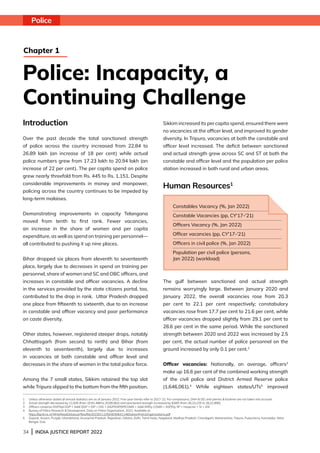 34 | INDIA JUSTICE REPORT 2022
Introduction
Over the past decade the total sanctioned strength
of police across the country increased from 22.84 to
26.89 lakh (an increase of 18 per cent) while actual
police numbers grew from 17.23 lakh to 20.94 lakh (an
increase of 22 per cent). The per capita spend on police
grew nearly threefold from Rs. 445 to Rs. 1,151. Despite
considerable improvements in money and manpower,
policing across the country continues to be impeded by
long-term malaises.
Demonstrating improvements in capacity Telangana
moved from tenth to first rank. Fewer vacancies,
an increase in the share of women and per capita
expenditure, as well as spend on training per personnel—
all contributed to pushing it up nine places.
Bihar dropped six places from eleventh to seventeenth
place, largely due to decreases in spend on training per
personnel, share of women and SC and OBC officers, and
increases in constable and officer vacancies. A decline
in the services provided by the state citizens portal, too,
contributed to the drop in rank. Uttar Pradesh dropped
one place from fifteenth to sixteenth, due to an increase
in constable and officer vacancy and poor performance
on caste diversity.
Other states, however, registered steeper drops, notably
Chhattisgarh (from second to ninth) and Bihar (from
eleventh to seventeenth), largely due to increases
in vacancies at both constable and officer level and
decreases in the share of women in the total police force.
Among the 7 small states, Sikkim retained the top slot
while Tripura slipped to the bottom from the fifth position.
Sikkim increased its per capita spend, ensured there were
no vacancies at the officer level, and improved its gender
diversity. In Tripura, vacancies at both the constable and
officer level increased. The deficit between sanctioned
and actual strength grew across SC and ST at both the
constable and officer level and the population per police
station increased in both rural and urban areas.
Human Resources1
The gulf between sanctioned and actual strength
remains worryingly large. Between January 2020 and
January 2022, the overall vacancies rose from 20.3
per cent to 22.1 per cent respectively; constabulary
vacancies rose from 17.7 per cent to 21.6 per cent, while
officer vacancies dropped slightly from 29.1 per cent to
28.6 per cent in the same period. While the sanctioned
strength between 2020 and 2022 was increased by 2.5
per cent, the actual number of police personnel on the
ground increased by only 0.1 per cent.2
Officer vacancies: Nationally, on average, officers3
make up 16.6 per cent of the combined working strength
of the civil police and District Armed Reserve police
(1,646,061).4
While eighteen states/UTs5
improved
1	
Unless otherwise stated all annual statistics are as of January 2022. Five-year trends refer to 2017-22. For comparisons, DNH  DD, and Jammu  Kashmir are not taken into account.
2 Actual strength decreased by 21,926 (from 20,91,488 to 20,69,562) and sanctioned strength increased by 8,665 (from 26,23,225 to 26,31,890).
3 Officers comprise DGP/Spl DGP + Addl DGP + IGP + DIG + AIGP/SSP/SP/COMN + Addl SP/Dy COMN + ASP/Dy SP + Inspector + SI + ASI.
4 Bureau of Police Research  Development, Data on Police Organisation, 2022. Available at:
https://bprd.nic.in/WriteReadData/userfiles/file/202301110504030641146DataonPoliceOrganizations.pdf
5 
Gujarat, Assam, Punjab, Uttarakhand, Arunachal Pradesh, Rajasthan, Odisha, Delhi, Tamil Nadu, Nagaland, Madhya Pradesh, Chandigarh, Maharashtra, Tripura, Puducherry, Karnataka, West
Bengal, Goa.
Police
Police: Incapacity, a
Continuing Challenge
Chapter 1
Constables Vacancy (%, Jan 2022)
Constable Vacancies (pp, CY'17-'21)
Officers Vacancy (%, Jan 2022)
Officer vacancies (pp, CY'17-'21)
Officers in civil police (%, Jan 2022)
Population per civil police (persons,
Jan 2022) (workload)
 