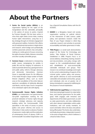 INDIA JUSTICE REPORT 2022 | v
India
Justice
Report | 2022
à	
Centre for Social Justice (IDEAL) is an
organisation fighting for the rights of the
marginalised and the vulnerable, principally
in the sphere of access to justice. Inspired
by Freirean thought, CSJ has been active in
more than eight states across India, creating
human rights interventions, using law as a
key strategy through an intimate engagement
with grassroot realities. Central to CSJ’s efforts
are its institutional interventions in legal reform
and research, which bridge and symbiotically
combine grassroots activism, law and policy-
making on a wide gamut of issues concerning
the rights of women, Dalits, Adivasis, minorities
and other socially vulnerable groups.
à	
Common Cause is dedicated to championing
public causes, campaigning for probity in
public life and the integrity of institutions. It
seeks to promote democracy, good governance
and public policy reforms through advocacy
and democratic interventions. Common
Cause is especially known for the difference
it has made through a large number of Public
Interest Litigations (PILs), such as recent
ones on the cancellation of the entire telecom
spectrum; cancellation of arbitrarily allocated
coal blocks; and the Apex Court’s recognition
of an individual’s right to die with dignity.
à	
Commonwealth Human Rights Initiative
(CHRI) is an independent, non-governmental,
non-profit organisation working for the
practical realisation of human rights through
research, strategic advocacy and capacity
building within the Commonwealth. CHRI
specialises in the areas of access to justice
(police and prison reforms) and access to
information. It also works to advance freedom
of expression, media rights and the eradication
of contemporary forms of slavery. CHRI is a
Commonwealth Accredited Organisation and
has a Special Consultative Status with the UN
ECOSOC.
à	
DAKSH is a Bengaluru based civil society
organisation working on judicial reforms
at the intersection of data science, public
policy, and operations research. Under the
Rule of Law Project initiated in 2014 they
undertake research and activities to promote
accountability and better governance in India.
à	
TISS–Prayas is a social work demonstration
project of the Center for Criminology and
Justice, Tata Institute of Social Sciences,
established in 1990. Prayas’s focus is on
service delivery, networking, training, research
and documentation, and policy change with
respect to the custodial/institutional rights
and rehabilitation of socio-economically
vulnerable individuals and groups. Their
mission is to contribute knowledge and insight
to the current understanding of aspects of the
criminal justice system policy and process,
with specific reference to socio-economically
vulnerable and excluded communities, groups
and individuals who are at greater risk of
being criminalised or exposed to trafficking for
the purpose of sexual exploitation.
à	
VidhiCentreforLegalPolicyisanindependent
think-tank doing legal research to make better
laws, and improve governance for the public
good. Vidhi engages with ministries and
departments of the Indian government, as well
as state governments, and also collaborates
with other relevant stakeholders within public
institutions, and civil society members, to
assist and better inform the laws and policies
being effectuated. The Centre also undertakes,
and freely disseminates, independent research
in the areas of legal reform, which it believes is
critical to India’s future.
About the Partners
 