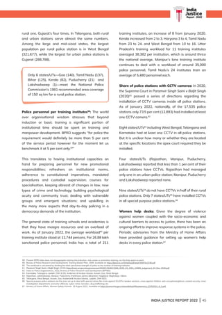 INDIA JUSTICE REPORT 2022 | 45
India
Justice
Report | 2022
rural one, Gujarat’s four times. In Telangana, both rural
and urban stations serve almost the same numbers.
Among the large and mid-sized states, the largest
population per rural police station is in West Bengal
(321,677), while the largest for urban police stations is
Gujarat (288,788).
Police personnel per training institutes58
: The world
over organisational wisdom stresses that beyond
induction or basic training a significant portion of
institutional time should be spent on training and
manpower development. BPRD suggests “for police the
requirement would definitely be more than 5 per cent
of the service period however for the moment let us
benchmark it at 5 per cent only.59
”
This translates to having institutional capacities on
hand for preparing personnel for new promotional
responsibilities; refreshers on institutional norms,
adherence to constitutional imperatives, mandated
procedures and custodial supervision; courses for
specialisation, keeping abreast of changes in law, new
types of crime and technology; building psychological
acuity and community trust; dealing with vulnerable
groups and emergent situations; and upskilling in
the many more aspects that day-to-day policing in a
democracy demands of the institution.
The general state of training schools and academies is
that they have meagre resources and an overload of
work. As of January 2022, the average workload60
per
training institute stood at 12,744 persons. For 26.88 lakh
sanctioned police personnel, India has a total of 211
training institutes, an increase of 8 from January 2020.
Kerala increased from 2 to 3, Haryana 3 to 4, Tamil Nadu
from 23 to 24, and West Bengal from 10 to 16. Uttar
Pradesh’s training workload for 11 training institutes
averaged 38,382 per institution, which is around thrice
the national average. Manipur’s lone training institute
continues to deal with a workload of around 35,000
police personnel. Tamil Nadu’s 24 institutes train an
average of 5,480 personnel each.
Share of police stations with CCTV cameras: In 2020,
the Supreme Court in Paramvir Singh Saini v Baljit Singh
(2020)61
passed a series of directions regarding the
installation of CCTV cameras inside all police stations.
As of January 2022, nationally, of the 17,535 police
stations only 73.5 per cent (12,893) had installed at least
one CCTV camera.62
Eight states/UTs63
including West Bengal, Telangana and
Karnataka had at least one CCTV in all police stations.
But it is unclear how many or whether they are located
at the specific locations the apex court required they be
installed.
Four states/UTs (Rajasthan, Manipur, Puducherry,
Lakshadweep) reported that less than 1 per cent of their
police stations have CCTVs. Rajasthan had managed
only one in an urban police station; Manipur, Puducherry
and Lakshadweep reported none.
Nine states/UTs64
do not have CCTVs in half of their rural
police stations. Only 7 states/UTs65
have installed CCTVs
in all special purpose police stations.66
Women help desks: Given the degree of violence
against women coupled with the socio-economic and
cultural barriers to access to justice, there has been an
ongoing effort to improve response systems in the police.
Periodic advisories from the Ministry of Home Affairs
have provided guidance for setting up women’s help
desks in every police station.67
Only 6 states/UTs—Goa (140), Tamil Nadu (137),
Bihar (125), Kerala (82), Puducherry (21) and
Lakshadweep (1)—meet the National Police
Commission’s 1981 recommended area coverage
of 150 sq km for a rural police station.
58 Present BPRD data does not disaggregate training into induction, mid-career or promotion training, nor the time spent on each.
59 Bureau of Police Research and Development, Training Master Plan, 2009. Available at: https://bprd.nic.in/WriteReadData/CMS/File1336.pdf
60 The workload is calculated by dividing the total sanctioned strength of police to the number of training institutes.
61 Paramvir Singh Saini v Baljit Singh (2020) https://main.sci.gov.in/supremecourt/2020/13346/13346_2020_33_1501_24909_Judgement_02-Dec-2020.pdf
62 Data on Police Organizations, 2022, Bureau of Police Research and Development (BPRD)
63 Karnataka, Telangana, Ladakh, DNH  DD, Andaman  Nicobar Islands, Assam, Goa, West Bengal
64 Rajasthan, Lakshadweep, Manipur, Puducherry, Jharkhand, Jammu Kashmir, Nagaland, Meghalaya, Sikkim.
65 Telangana, West Bengal, Assam, Goa, Andaman Nicobar Islands, Ladakh, DNH DD.
66 
Special purpose police stations are the ones set up to deal with special crimes like crime against SCs/STs/ weaker sections, crime against children, anti-corruption/vigilance, coastal security, crime
investigation department, economic offences, cyber-crime, narcotics, drug trafficking, etc.
67 Ministry of Home Affairs, Women Safety Division, 19 August 2021. Available at https://www.mha.gov.in/sites/default/files/advisory_21052021_0_1.pdf
 