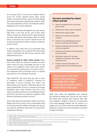46 | INDIA JUSTICE REPORT 2022
As of January 2022, 72 per cent of all police stations
across the country reported having these special
facilities. Arunachal Pradesh, Tripura and West Bengal
have women help desks in all their police stations. Bihar
has women help desks in 47 per cent of all police stations.
Meghalaya has no women help desk.
Jharkhand, Tamil Nadu and Nagaland, too, have women
help desks in less than 50 per cent of their police
stations. Twenty-one states and UTs68
report having set
up women help desks inside all police stations in urban
areas; in rural areas only 17 have.69
Twenty-six per cent
of special purpose police stations include an assistance
desk for women.
In addition, many states have set up all female police
stations. Illustratively, out of a total of 745 women police
stations, Tamil Nadu with 202 has the maximum while
Uttarakhand has just 2.
Services provided by states’ citizen portals: State-
level citizen portals are required to provide nine basic
online services for easy accessibility (See box in next
column). The compliance of each state citizen portal70
was assessed by checking these nine services twice—
from September 2022 to November 2022—to evaluate
improvements in the working of the portals.
Eight states/UTs71
did worse than last year in terms
of compliance, while 12 states/UTs72
increased the
percentage of services provided. Five states73
had
defunct citizen service portals: in 2020 there were 9.74
No
state provided all the services, in contrast to the Pragati
Dashboard status which indicates that 97% of the
states do. Gujarat with 91 per cent and Madhya Pradesh
with 90 per cent show the maximum compliance while
Mizoram and Manipur provide no service.75
Some states like Himachal Pradesh, Sikkim and Tripura
display most of the services, yet are inaccessible owing
to technical errors like problems with logins and sign up.
The portal for Jharkhand could only be accessed after
multiple login attempts.
While some states like Meghalaya have improved
their portals by adding more services this year, others
like Kerala have removed some features. Most sites
were available in English or Hindi, but not necessarily
in the state language; Odisha’s site, for instance, is in
English and not in Odia. Kerala has added Malayalam.
Rajasthan’s website is the only one that does not provide
an option for English.
68 
Nagaland, Manipur, Chhattisgarh, Mizoram, Kerala, Puducherry, Goa, Maharashtra, Punjab, Sikkim, Andaman  Nicobar Islands, Uttarakhand, Rajasthan, Arunachal Pradesh, West Bengal,
Ladakh, DNH DD, Tripura, Himachal Pradesh, Chandigarh, Odisha.
69 
Assam, Puducherry, Goa, Maharashtra, Punjab, Sikkim, Andaman  Nicobar Islands, Uttarakhand, Rajasthan, Arunachal Pradesh, West Bengal, Ladakh, DNH  DD, Tripura, Lakshadweep,
Himachal Pradesh, Odisha.
70 Under the SMART Policing initiative of the Ministry of Home Affairs advises states to provide services to citizens online through the state citizen portal: https://digitalpolice.gov.in/
71 Assam, Andaman Nicobar Islands, Delhi, Punjab, Bihar, Kerala, Himachal Pradesh.
72 Haryana, Chandigarh, Odisha, Goa, Telangana, Madhya Pradesh, Gujarat, Meghalaya, Uttarakhand, Arunachal Pradesh, Rajasthan, Lakshadweep.
73 Manipur, Mizoram, Sikkim, Tripura, West Bengal.
74 Arunachal Pradesh, Lakshadweep, Manipur, Mizoram Rajasthan, Sikkim, Tripura, Uttarakhand, West Bengal  
75 Website for both states not loading: https://mnpcitizenportal.gov.in/ and  http://www.cctns.mizoram.gov.in/
Services provided by states’
citizen portals
1.	
Filing of complaints to the concerned
police station.
2. Obtaining the status of the complaints.
3.	
Obtaining the copies of FIRs.
4.	
Details of arrested persons/wanted
criminals.
5.	
Details of missing/kidnapped persons
and their matching with arrested.
6.	
Details of stolen/recovered vehicles, arms
and other properties.
7.	
Submission of requests for issue/renewal
of various NOCs.
8.	
Verification requests for servants,
employment, passport, senior citizen
registrations etc.
9.	
Portal for sharing information and
enabling citizens to download required
forms.
Global tourist hub Goa
listed 133 languages,
including their state
language (Konkani) which
wasn't there last year.
Police
 