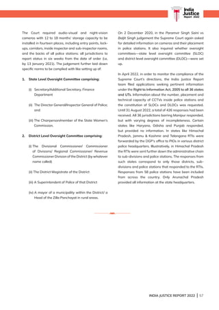 INDIA JUSTICE REPORT 2022 | 57
India
Justice
Report | 2022
India
Justice
Report | 2022
The Court required audio-visual and night-vision
cameras with 12 to 18 months’ storage capacity to be
installed in fourteen places, including entry points, lock-
ups, corridors, inside inspector and sub-inspector rooms,
and the backs of all police stations: all jurisdictions to
report status in six weeks from the date of order (i.e,
by 13 January 2021). The judgement further laid down
specific norms to be complied with like setting up of:
1. State Level Oversight Committee comprising:
(i)	
Secretary/Additional Secretary, Finance
Department
(ii) 	
The Director General/Inspector General of Police;
and
(iii) 
The Chairperson/member of the State Women’s
Commission.
2. District Level Oversight Committee comprising:
(i) 
The Divisional Commissioner/ Commissioner
of Divisions/ Regional Commissioner/ Revenue
Commissioner Division of the District (by whatever
name called)
(ii) 
The District Magistrate of the District
(iii) A Superintendent of Police of that District
(iv) 
A mayor of a municipality within the District/ a
Head of the Zilla Panchayat in rural areas.
On 2 December 2020, in the Paramvir Singh Saini vs
Baljit Singh judgement the Supreme Court again asked
for detailed information on cameras and their placement
in police stations. It also inquired whether oversight
committees—state level oversight committee (SLOC)
and district level oversight committee (DLOC)—were set
up.
In April 2022, in order to monitor the compliance of the
Supreme Court’s directions, the India Justice Report
team filed applications seeking pertinent information
under the Right to Information Act, 2005 to all 36 states
and UTs. Information about the number, placement and
technical capacity of CCTVs inside police stations and
the constitution of SLOCs and DLOCs was requested.
Until 31 August 2022, a total of 426 responses had been
received. All 36 jurisdictions barring Manipur responded,
but with varying degrees of incompleteness. Certain
states like Haryana, Odisha and Punjab responded,
but provided no information. In states like Himachal
Pradesh, Jammu  Kashmir and Telangana RTIs were
forwarded by the DGP’s office to PIOs in various district
police headquarters. Illustratively, in Himachal Pradesh
the RTIs were sent further down the administrative chain
to sub-divisions and police stations. The responses from
such states correspond to only those districts, sub-
divisions and police stations that responded to the RTIs.
Responses from 58 police stations have been included
from across the country. Only Arunachal Pradesh
provided all information at the state headquarters.
 