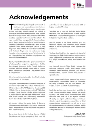 INDIA JUSTICE REPORT 2022 | vii
India
Justice
Report | 2022
Acknowledgements
T
he third India Justice Report is the result of
continuous and sustained cooperation between
members of the collective and the founding team
at Tata Trusts. As a founding member it is a matter of
great pride and delight that this group stuck together
through the choppy waters of the pandemic. Without the
steadfast support of each member of the collective this
report wouldn’t have been possible. Profound thanks are
due to Gagan Sethi, Centre for Social Justice, Dr Arghya
Sengupta, Vidhi Centre for Legal Policy, Vipul Mudgal,
Common Cause, Harish Narasappa, DAKSH, Dr Vijay
Raghavan, Tata Institute of Social Sciences-PRAYAS,
and Venkatesh Nayak and his predecessor, Sanjoy
Hazarika, at Commonwealth Human Rights Initiative. To
our Vidhi colleagues who have been most generous and
helpful, a special thank you.
Equally important has been the generous contribution
of colleagues from our partner organisations—Radhika
Jha, Devyani Srivastava, Devika Prasad, Madhurima
Dhanuka, Sugandha Shankar, Nupur, Apoorva, Deepika
Kinhal, Sandhya P. R., Smita Mutt, Leah Verghese, and B.
S. Suryaprakash.
It is an honour to have Justice Uday Umesh Lalit write the
anchoring piece for this report.
The IJR has benefited enormously from the long years of
experience and insights of our subject matter advisors—
Ish Kumar (former DG, NCRB), Jayanto Choudhury (DG,
NSG), Ms Meeran Borwankar, (former DG, BPRD), Sunil
Chauhan, Former Director, NALSA, Avinash Rajvanshi,
N. Ramachandran (IPF), Dr Vineet Kapoor, Riva Pocha,
Prof Murali Karnam, and Transparency International
India’s Ramnath Jha and Prof Madhu Bhalla.
We remain indebted to Justice Madan B. Lokur—a
constant guide at every step, a rare patron saint to the
report, without whose counsel and wisdom the IJR would
have been much poorer.
Our grateful thanks to Mr Pradeep Sharma (NALSA)
for collating and sharing responses to State Legal Aid
Authorities, as well as Sangeeta Mukherjee, CHRI for
helping us collate RTI replies.
We would like to thank our data and design partner
How India Lives. We would also like to thank Rushabh
Mehta, Faris Ansari and the Frappe team for creating the
India Justice Report website pro bono.
Heartfelt thanks to our fellow travellers since the
beginning: Debasis Ray, Nayantara Dutta, Anirudh
Menon, as well as Niyati Singh, for her creative inputs
and counsel.
We have benefitted from the support and counsel of
Jayant Banthia, Alok Prasanna Kumar, Rishabh Lalani,
Smita Gupta, Nikunj, Udita Singh, Prof Ved Kumari, Prof
G. S. Bajpai, Ankit Kaushik, Ivneet Walia and Gautam
Misra.
Our talented interns—Ritika Goyal, Ananya Giri
Upadhyay, Niveditha Prasad, Aviral Mishra, Sneha
Bhambhri, Kartik Bhardwaj, Vaishnavi Gaur, Kaushik
Chandrashekhar, Alevoor Shreyas Rao—deserve a
special thanks.
We are hugely grateful for the support of our donors—
Rohini Nilekani Philanthropies, Tree of Life Foundation,
Lal Family Foundation, Fiona and Louis Miranda, Cyrus
Guzder, Swayam Charitable Trusts and Frappe.
Lastly, but perhaps most importantly, I would like to
thank the core team who worked tirelessly and around
the clock. Our Senior Advisor and Chief Editor, Maja
Daruwala, who holds us to the highest standards
of quality and rigour. Lakhwinder Kaur, our inhouse
statistics expert, whose perseverance and eye for detail
ensures that the report remains not only free of errors
but also improves with each iteration. Nayanika Singhal
and Rehana Manzoor for anchoring the research and the
writing of the report.
Valay Singh
Project Lead, India Justice Report
 