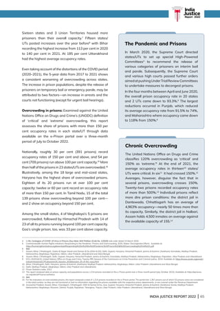 INDIA JUSTICE REPORT 2022 | 65
Sixteen states and 3 Union Territories housed more
prisoners than their overall capacity.7
Fifteen states/
UTs posted increases over the year before8
with Bihar
recording the highest increase from 113 per cent in 2020
to 140 per cent in 2021. At 185 per cent Uttarakhand
had the highest average occupancy rates.
Even taking account of the distortions of the COVID period
(2020–2021), the 5-year data from 2017 to 2021 shows
a consistent worsening of overcrowding across states.
The increase in prison populations, despite the release of
prisoners on temporary bail or emergency parole, may be
attributed to two factors—an increase in arrests and the
courts not functioning (except for urgent bail hearings).
Overcrowding in prisons: Examined against the United
Nations Office on Drugs and Crime’s (UNODC) definition
of ‘critical’ and ‘extreme’ overcrowding, this report
assesses the share of prisons with more than 150 per
cent occupancy rates in each state/UT through data
available on the e-Prison portal over a three-month
period of July to October 2022.
Nationally, roughly 30 per cent (391 prisons) record
occupancy rates of 150 per cent and above, and 54 per
cent (709 prisons) run above 100 per cent capacity.15
More
thanhalfoftheprisonsin23states/UTsareovercrowded.16
Illustratively, among the 18 large and mid-sized states,
Haryana has the highest share of overcrowded prisons.
Eighteen of its 20 prisons run at over 100 per cent
capacity: twelve or 60 per cent record an occupancy rate
of more than 150 per cent. In Tamil Nadu, 15 of the total
139 prisons show overcrowding beyond 100 per cent—
and 2 show an occupancy beyond 150 per cent.
Among the small states, 4 of Meghalaya’s 5 prisons are
overcrowded, followed by Himachal Pradesh with 14 of
23 of all its prisons running beyond 100 per cent capacity.
Goa’s single prison, too, was 33 per cent above capacity.
4 In Re: Contagion of COVID 19 Virus in Prisons (Suo Motu Writ Petition (Civil) No. 1/2020) vide order dated 23 March 2020.
5	
Commonwealth Human Rights Initiative’s Responding to the Pandemic: Prisons and Overcrowding, 2020; States’ Decongestion Efforts. Available at:
https://humanrightsinitiative.org/download/Responding%20to%20the%20Pandemic%20Prisons%20%20Overcrowding%20Vol%201.pdf
6 Ibid.
7	
Assam, Bihar, Chhattisgarh, Dadra  Nagar Haveli and Daman  Diu (DNH  DD), Delhi, Gujarat, Haryana, Himachal Pradesh, Jammu  Kashmir, Jharkhand, Karnataka, Madhya Pradesh,
Maharashtra, Meghalaya, Rajasthan, Sikkim, Uttar Pradesh, Uttarakhand and West Bengal.
8	
Assam, Bihar, Chhattisgarh, Delhi, Gujarat, Haryana, Himachal Pradesh, Jammu  Kashmir, Karnataka, Madhya Pradesh, Maharashtra, Meghalaya, Rajasthan, Uttar Pradesh and Uttarakhand.
9 
E/Cn.15/2016/10, United Nations Office on Drugs and Crime, Twenty-fifth Session of the Commission on Crime Prevention and Criminal Justice, 2016. Available at: https://www.unodc.org/unodc/
en/commissions/CCPCJ/session/25_Session_2016/session-25-of-the-ccpcj.html
10	
Bihar, Chhattisgarh, Delhi, Haryana, Jammu  Kashmir, Jharkhand, Madhya Pradesh, Maharashtra, Meghalaya, Sikkim, Uttar Pradesh, Uttarakhand and West Bengal.
11	
Delhi, Madhya Pradesh, Meghalaya, Sikkim, Uttar Pradesh and Uttarakhand.
12	
Prison Statistics India, 2021
13 
The report analysed data on prison capacity and populations across 1,314 prisons recorded on the e-Prison portal over a three-month period (July-October 2022). Available at: https://eprisons.
nic.in/public/ePrisonsLiveStatus
14 Ibid.
15 
For the indicators on overcrowded prisons, the report analysed a total of 1,314 prisons recorded on the e-Prison portal. The portal lists 1,367 prisons out of which 53 prisons were not considered
in the total number, as they are not functional or had no information regarding the prisons available with the respective prison departments, or are covered under the Revenue Department.
16	
Arunachal Pradesh, Assam, Bihar, Chandigarh, Chhattisgarh, DNH  Daman  Diu, Goa, Gujarat, Haryana, Himachal Pradesh, Jammu  Kashmir, Jharkhand, Kerala, Madhya Pradesh,
Maharashtra, Meghalaya, Mizoram, Odisha, Punjab, Rajasthan, Telangana, Tripura, Uttar Pradesh, Uttar Pradesh, Uttarakhand, Uttarakhand and West Bengal.
The Pandemic and Prisons
In March 2020, the Supreme Court directed
states/UTs to set up special High-Powered
Committees4
to recommend the release of
various categories of prisoners on interim bail
and parole. Subsequently, the Supreme Court
and various high courts passed further orders
aimedatpushingUnderTrialReviewCommittees
to undertake measures to decongest prisons.
In the four months between April and June 2020,
the overall prison occupancy rate in 20 states
and 2 UTs came down to 93.3%.5
The largest
reductions occurred in Punjab, which reduced
its average occupancy rate from 91.5% to 74%,
and Maharashtra where occupancy came down
to 118% from 150%.6
Chronic Overcrowding
The United Nations Office on Drugs and Crime
classifies 120% overcrowding as ‘critical’ and
150% as ‘extreme.’9
At the end of 2021, the
average occupancy rates in thirteen10
states/
UTs were critical. In six11
it had crossed 150%.12
Averages, however, disguise the fact that in
several prisons, overcrowding crosses 150%.
Twenty-two prisons recorded occupancy rates
of more than 500%.13
Individual prisons reflect
more dire prison conditions: the district jail in
Dantewada, Chhattisgarh has an average of
4,963% occupancy—nearly 50 times more than
its capacity. Similarly, the district jail in Nalbari,
Assam holds 4,500 inmates on average against
the available capacity of 155.14
India
Justice
Report | 2022
 