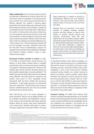 INDIA JUSTICE REPORT 2022 | 69
Video-conferencing: The use of video-conferencing (VC)
has long been championed as a tool to reduce the cost
and human resources expended on escorting prisoners
back and forth from court during remand and trial. Its
effective utilisation has resulted in reducing delays,
particularly at the remand stage, where otherwise courts
prefer physical production once trial begins. Despite the
considerable increase in this facility, there is little data on
the number of hearings held using video-conferencing,
or on the production costs saved. Just prior to the onset
of the pandemic, in 2019, only 60 per cent of prisons had
video-conferencing facilities. Between 2019 and 2021,
video-conference facilities increased from 808 prisons to
1,102, or 84 per cent.22
Thirteen states/UTs recorded 100
per cent coverage,23
but only 4 states/UTs could cover
less than half.24
None of Lakshadweep’s 4 prisons are
equipped with this facility. Punjab, Jharkhand, Telangana
and Himachal Pradesh recorded a drop in video-
conferencing coverage.25
Educational Facilities provided to inmates: In 2011,
in an effort to promote literacy among prisoners, the
Ministry of Home Affairs advised states to establish
special study centres in prisons and organise workshops
to popularise educational programmes offered by the
National Open School, Distance Education Board and
Indira Gandhi National Open University (IGNOU).26
The
Model Prison Manual, 2016 makes education for illiterate
young offenders and adult prisoners compulsory and
requires every prison to have adequately trained
educational staff and basic facilities like classrooms
and libraries. It also makes provisions for educational
classes for undertrials.27
The IJR measures the number of
prisoners admitted during the year who were provided
educational and vocational training.
Given that 65 per cent of the prison population is
poorly educated,28
literacy and up-skilling facilities are
an invaluable reformatory and rehabilitative measure.
There remains a lack of granular data about education
facilities offered by various state prison departments
in the annual Prison Statistics India report, as well as
what gets categorized as education facilities. The range
of educational facilities spans literacy campaigns run
with the help of educated prisoners or a skeletal literacy
staff, ad-hoc classes run by NGOs, and access to open
schooling and open universities through study centres
established in some of the central prisons. Similarly,
vocational training facilities can include ‘learning by
doing’ in the kitchen, carpentry, textiles, carpet making
and other such industries, as well as short-term courses
like wiring, plumbing, basic computer skills, etc. which
are run with the help of NGOs or government agencies.
The absence of clear standards about what constitutes
education or vocational training programmes does not
allow assessment of their efficacy in equipping inmates
to do better in the outside world.
Vocational Training: The Model Prison Manual, 2016
mentions vocational training programmes as an essential
feature of correctional programmes that must be imparted
in every central and district prison for employable convicts
and undertrials who volunteer.29
The primary aim of
vocational training for inmates is to “strengthen their will
to work and their sense of economic security.”30
22 Prison Statistics India, 2021.
23 Arunachal Pradesh, Assam, Chandigarh, DNH  DD, Delhi, Goa, Haryana, Meghalaya, Puducherry, Sikkim, Tripura, Uttarakhand and West Bengal.
24 Andaman  Nicobar Islands, Lakshadweep, Manipur and Nagaland.
25 With the exception of Telangana, Jharkhand, Punjab and Himachal Pradesh recorded a drop in VC coverage due to the increase in number of prisons in these states.
26 Government of India, Ministry of Home Affairs, Advisory No. V-17013/01/2011-PR. Available at: https://www.mha.gov.in/sites/default/files/AdvEducationProg15062011.pdf
27 Ministry of Home Affairs, Government of India, Model Prison Manual, 2016, Chapter XIV. Available at: https://www.mha.gov.in/sites/default/files/PrisonManual2016.pdf
28 
Prison Statistics India captures the educational profiles of inmates under Illiterate, Below Class 10th, Class 10th and above but below graduation, Graduates, Postgraduates, Holding
tech degrees/diplomas, and Others.
29 Ibid.
30	
Ministry of Home Affairs, Government of India, Model Prison Manual, 2016, Chapter XV. Available at: https://www.mha.gov.in/sites/default/files/PrisonManual2016.pdf
Video-conferencing is justified on grounds of
administrative efficiency and cost reduction.
However, critics point out that, used mainly to
extend remand, it has been at the cost of fair
trial rights.
Although there are provisions in the prison
manuals to facilitate meetings between
prisoners and their families, as well as their
lawyers, in practice, security concerns and
restrictive environments mean that such
opportunities are very limited. Lawyers seldom
visit prisons to take instructions from clients and
the right to effective legal representation suffers.
As a result, often undertrials—a majority of
whom are socio-economically disadvantaged—
are faced with a court whose proceedings are
opaque to them and/or are unable to brief their
lawyers when they are produced through video-
conferencing.
India
Justice
Report | 2022
 