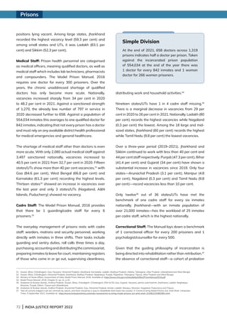 72 | INDIA JUSTICE REPORT 2022
positions lying vacant. Among large states, Jharkhand
recorded the highest vacancy level (59.3 per cent) and
among small states and UTs, it was Ladakh (83.1 per
cent) and Sikkim (52.3 per cent).
Medical Staff: Prison health personnel are categorised
as medical officers, meaning qualified doctors, as well as
medical staff which includes lab technicians, pharmacists
and compounders. The Model Prison Manual, 2016
requires one doctor for every 300 prisoners. Over the
years, the chronic unaddressed shortage of qualified
doctors has only become more acute. Nationally,
vacancies increased sharply from 34 per cent in 2020
to 48.2 per cent in 2021. Against a sanctioned strength
of 1,270, the already low number of 797 in service in
2020 decreased further to 658. Against a population of
554,034 inmates this averages to one qualified doctor for
842 inmates, indicating that not every prison has a doctor
and must rely on any available district health professional
for medical emergencies and general healthcare.
The shortage of medical staff other than doctors is even
more acute. With only 2,080 actual medical staff against
3,497 sanctioned nationally, vacancies increased to
40.5 per cent in 2021 from 32.7 per cent in 2020. Fifteen
states/UTs show more than 40 per cent vacancies,31
with
Goa (84.6 per cent), West Bengal (66.8 per cent) and
Karnataka (61.3 per cent) recording the highest levels.
Thirteen states32
showed an increase in vacancies over
the last year and only 3 states/UTs (Nagaland, AN
Islands, Puducherry) showed no vacancy.
Cadre Staff: The Model Prison Manual, 2016 provides
that there be 1 guarding/cadre staff for every 6
prisoners.33
The everyday management of prisons rests with cadre
staff: warders, matrons and security personnel, working
directly with inmates in three shifts. Their tasks include
guarding and sentry duties, roll calls three times a day,
purchasing,accountinganddistributingthecommissariat,
preparing inmates to leave for court, maintaining registers
of those who come in or go out, supervising cleanliness,
distributing work and household activities.34
Nineteen states/UTs have 1 in 4 cadre staff missing.35
There is a marginal decrease in vacancies from 29 per
cent in 2020 to 26 per cent in 2021. Nationally, Ladakh (80
per cent) records the highest vacancies while Nagaland
(0.3 per cent) the lowest. Among the 18 large and mid-
sized states, Jharkhand (60 per cent) records the highest
while Tamil Nadu (9.8 per cent) the lowest vacancies.
Over a three-year period (2019–2021), Jharkhand and
Sikkim continued to work with less than 40 per cent and
44 per cent staff respectively. Punjab (47.3 per cent), Bihar
(41.4 per cent) and Gujarat (34 per cent) have shown a
substantial increase in vacancies since 2019. Only four
states—Arunachal Pradesh (3.1 per cent), Manipur (4.8
per cent), Nagaland (0.3 per cent) and Tamil Nadu (9.8
per cent)—record vacancies less than 10 per cent.
Only twelve36
out of 36 states/UTs have met the
benchmark of one cadre staff for every six inmates
nationally. Jharkhand—with an inmate population of
over 21,000 inmates—has the workload of 25 inmates
per cadre staff, which is the highest nationally.
Correctional Staff: The Manual lays down a benchmark
of 1 correctional officer for every 200 prisoners and 1
psychologist/counsellor for every 500.
Given that the guiding philosophy of incarceration is
being directed into rehabilitation rather than retribution,37
the absence of correctional staff—a cohort of probation
Simple Division
At the end of 2021, 658 doctors across 1,319
prisons indicates half a doctor per prison. Taken
against the incarcerated prison population
of 554,034 at the end of the year there was
1 doctor for every 842 inmates and 1 woman
doctor for 266 women prisoners.
31 Assam, Bihar, Chhattisgarh, Goa, Haryana, Himachal Pradesh, Jharkhand, Karnataka, Ladakh, Madhya Pradesh, Odisha, Telangana, Uttar Pradesh, Uttarakhand and West Bengal.
32 Assam, Bihar, Chhattisgarh, Himachal Pradesh, Jharkhand, Madhya Pradesh, Meghalaya, Punjab, Rajasthan, Telangana, Tripura, Uttar Pradesh and West Bengal.
33 Ministry of Home Affairs, Government of India, Model Prison Manual, 2016. Available at: https://www.mha.gov.in/sites/default/files/PrisonManual2016.pdf
34 Model Prison Manual, 2016, Chapter IV, op. cit., p 42.
35	
Andaman  Nicobar Islands, Andhra Pradesh, Assam, Bihar, Chandigarh, Chhattisgarh, DNH  DD, Goa, Gujarat, Haryana, Jammu and Kashmir, Jharkhand, Ladakh, Meghalaya,
Mizoram, Punjab, Sikkim, Tripura and Uttarakhand.
36 Andaman  Nicobar Islands, Andhra Pradesh, Arunachal Pradesh, Goa, Himachal Pradesh, Kerala, Ladakh, Manipur, Mizoram, Nagaland, Puducherry and Tripura.
37	
“Not all convicts lodged in jail are criminals by nature, and there should be a way to rehabilitate them back into society” in ‘Centre to bring Model Prisons Act: Amit Shah’, Hindustan
Times, 5 September 2022. Available at:  https://www.hindustantimes.com/india-news/centre-to-bring-model-prisons-act-amit-shah-101662315982981.html
Prisons
 