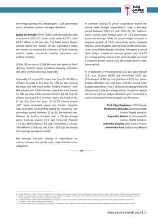INDIA JUSTICE REPORT 2022 | 75
percentage points) and Chhattisgarh (-1.16 percentage
points) showed a decline in budget utilisation.
Spend per Inmate: Of the 7,619.2 crore budget allocated
for prisons in 2021–22, states could utilise 6,727.3 crore
(67.27 billion) or 88 per cent. The India Justice Report
defines ‘spend per inmate’ as the expenditure made
per inmate on meeting the expenses of food, clothing,
medical needs, vocational training, education and
welfare activities.
Of this, 31 per cent or 2,106.86 crore was spent on food,
clothing, medical needs, vocational training, education
and other welfare activities, nationally.
Nationally, 16 states/UTs48
spent less than Rs. 35,000 on
inmates annually or less than Rs. 100 per day. Among
the large and mid-sized states, Andhra Pradesh—with
106 prisons and 7,950 inmates—spent the most (nearly
Rs. 580 per day), while Uttarakhand (Rs. 6,112), with 11
prisons housing 6,921 inmates, spent the least at Rs.
17 per day. Over five years (2018–22) twenty states/
UTs49
show increased spend per inmate. Haryana
with 20 prisons increased its spend per inmate by 117
percentage points between 2018–22, the highest rate,
followed by Andhra Pradesh with a 75 percentage
points increase. Assam (-7.2 pp), Himachal Pradesh
(-7.6 pp), Maharashtra (-5.8 pp), Puducherry (-7.4 pp),
Uttarakhand (-10.6 pp) and Goa (-20.6 pp) decreased
their average spend per inmate.
The average five-year change in expenditure on
prisons indicates the priority each state extends to this
subsystem.
In nineteen states/UTs prison expenditure trailed the
overall state budget expenditure,50
over a five-year
period between 2015–16 and 2020–21. For instance,
Goa’s overall state budget grew at 7.33 percentage
points on average, while its prison budget recorded a
negative growth at 11.87 percentage points; implying
that the prison budgets did not grow at the same pace
as the overall state budget. Similarly, Telangana’s overall
state budget showed an average growth rate of 9.74
percentage points, whereas the prison budget recorded
a negative growth rate at 2.25 percentage points in the
same period.
In 14 states/UTs,51
including Bihar (1.57 pp), West Bengal
(2.12 pp), Gujarat (16.66 pp), Karnataka (6.26 pp),
Chhattisgarh (6.08 pp) and Jharkhand (5.79 pp), prison
budget utilisation has kept pace with the overall state
budget expenditure. Goa (-19.20 percentage points) and
Telangana (-11.99 percentage points) record the highest
decreases in prison budget utilisation when compared to
overall utilisation of state budgets over five years.
Prof. Vijay Raghavan, TISS-Prayas;
Madhurima Dhanuka, Commonwealth
Human Rights Initiative;
Sugandha Mathur, Commonwealth
Human Rights Initiative;
Nayanika Singhal, India Justice Report;
Lakhwinder Kaur, India Justice Report
48 Assam, Bihar, Goa, Gujarat, Himachal Pradesh, Madhya Pradesh, Maharashtra, Mizoram, Odisha, Puducherry, Punjab, Rajasthan, Tripura, Uttar Pradesh, Uttarakhand and West Bengal.
49 
Andaman  Nicobar Islands, Andhra Pradesh, Arunachal Pradesh, Chandigarh, Chhattisgarh, Delhi, DNH  DD, Haryana, Jharkhand, Karnataka, Kerala, Manipur, Meghalaya, Mizoram,
Punjab, Rajasthan, Sikkim, Tamil Nadu, Telangana and Tripura.
50 
Arunachal Pradesh, Andhra Pradesh, DNH  DD, Goa, Haryana, Kerala, Madhya Pradesh, Maharashtra, Manipur, Meghalaya, Mizoram, Odisha, Punjab, Rajasthan, Tamil Nadu,
Telangana, Tripura, Uttar Pradesh and Uttarakhand.
51	
Andaman  Nicobar Islands, Assam, Bihar, Chandigarh, Chhattisgarh, Delhi, Gujarat, Himachal Pradesh, Jharkhand, Karnataka, Nagaland, Puducherry, Sikkim and West Bengal.
India
Justice
Report | 2022
 