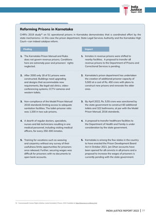INDIA JUSTICE REPORT 2022 | 77
Reforming Prisons in Karnataka
CHRI’s 2019 study52
on 51 operational prisons in Karnataka demonstrates that a coordinated effort by the
state mechanisms—in this case the prison department, State Legal Services Authority and the Karnataka High
Court—can indeed catalyse reform.
1.	
The Karnataka Prison Manual and Rules
does not govern revenue prisons. Conditions
here are extremely poor and prisoners’ rights
neglected.
2. 
After 2000 only 18 of 51 prisons were
constructed. Buildings need upgrading
and designs that accommodate new
requirements, like legal-aid clinics, video-
conferencing systems, CCTV cameras and
western toilets.
3.	
Non-compliance of the Model Prison Manual
2016 standards limiting access to adequate
sanitation facilities. The toilet-prisoner ratio
was 1:200 in two sub-prisons.
4.	
A dearth of regular doctors, specialists,
nurses and lab technicians resulting in one
medical personnel, including visiting medical
officers, for every 250-300 inmates.
5.	
Training for vocations such as weaving
and carpentry without any survey of their
usefulness limits opportunities for prisoners
once released. Further, securing wages was
difficult for prisoners with no documents to
open bank accounts.
1.	
Inmates in revenue prisons were shifted to
nearby facilities. A proposal to transfer all
revenue prisons to the Department of Prisons and
Correctional Services is pending.
2.	
Karnataka’s prison department has undertaken
the creation of additional prisoner capacity of
5,500 at a cost of Rs. 450 crore with plans to
construct new prisons and renovate the older
ones.
3.	
By April 2022, Rs. 5.55 crore was sanctioned by
the state government to construct 60 additional
toilets and 322 bathrooms, at par with the Model
Prison Manual, 2016 standards.
4.	
A proposal to transfer healthcare facilities to
the Department of Health and Family is under
consideration by the state government.
5.	
Karnataka is among the few states in the country
to have enacted the Prison Development Board
Act in October 2021. Jan Dhan accounts have
been opened for all convicts in all prisons and a
proposal to increase the wages of prisoners is
currently pending with the state government.
Finding Impact
52 Commonwealth Human Rights Initiative, Inside Karnataka’s Prisons, 2019. Available at: https://kslsa.kar.nic.in/library.html
India
Justice
Report | 2022
 