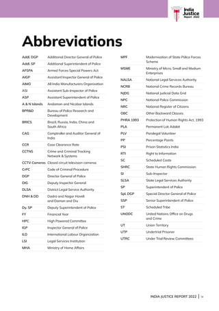 INDIA JUSTICE REPORT 2022 | ix
Addl. DGP Additional Director General of Police
Addl. SP Additional Superintendent of Police
AFSPA Armed Forces Special Powers Act
AIGP Assistant Inspector General of Police
AIMO All India Manufacturers Organisation
ASI Assistant Sub-Inspector of Police
ASP Assistant Superintendent of Police
A  N Islands Andaman and Nicobar Islands
BPRD	
Bureau of Police Research and
Development
BRICS	
Brazil, Russia, India, China and
South Africa
CAG	
Comptroller and Auditor General of
India
CCR Case Clearance Rate
CCTNS	
Crime and Criminal Tracking
Network  Systems
CCTV Cameras Closed circuit television cameras
CrPC Code of Criminal Procedure
DGP Director General of Police
DIG Deputy Inspector General
DLSA District Legal Service Authority
DNH  DD 	
Dadra and Nagar Haveli
and Daman and Diu
Dy. SP Deputy Superintendent of Police
FY Financial Year
HPC High Powered Committee
IGP Inspector General of Police
ILO International Labour Organization
LSI Legal Services Institution
MHA Ministry of Home Affairs
MPF	
Modernisation of State Police Forces
Scheme
MSME	
Ministry of Micro, Small and Medium
Enterprises
NALSA National Legal Services Authority
NCRB National Crime Records Bureau
NJDG National Judicial Data Grid
NPC National Police Commission
NRC National Register of Citizens
OBC Other Backward Classes
PHRA 1993 Protection of Human Rights Act, 1993
PLA Permanent Lok Adalat
PLV Paralegal Volunteer
PP Percentage Points
PSI Prison Statistics India
RTI Right to Information
SC Scheduled Caste
SHRC State Human Rights Commission
SI Sub-Inspector
SLSA State Legal Services Authority
SP Superintendent of Police
Spl. DGP Special Director General of Police
SSP Senior Superintendent of Police
ST Scheduled Tribe
UNODC 	
United Nations Office on Drugs
and Crime
UT Union Territory
UTP Undertrial Prisoner
UTRC Under Trial Review Committees
Abbreviations
India
Justice
Report | 2022
 