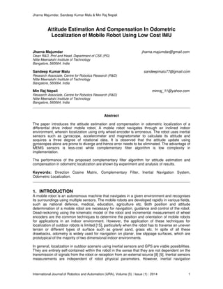 Jharna Majumdar, Sandeep Kumar Malu & Min Raj Nepali
International Journal of Robotics and Automation (IJRA), Volume (5) : Issue (1) : 2014 1
Attitude Estimation And Compensation In Odometric
Localization of Mobile Robot Using Low Cost IMU
Jharna Majumdar jharna.majumdar@gmail.com
Dean R&D, Prof and Head, Department of CSE (PG)
Nitte Meenakshi Institute of Technology
Bangalore, 560064, India
Sandeep Kumar Malu sandeepmalu77@gmail.com
Research Associate, Centre for Robotics Research (R&D)
Nitte Meenakshi Institute of Technology
Bangalore, 560064, India
Min Raj Nepali minraj_11@yahoo.com
Research Associate, Centre for Robotics Research (R&D)
Nitte Meenakshi Institute of Technology
Bangalore, 560064, India
Abstract
The paper introduces the attitude estimation and compensation in odometric localization of a
differential drive indoor mobile robot. A mobile robot navigates through an inclined indoor
environment, wherein localization using only wheel encoder is erroneous. The robot uses inertial
sensors such as gyroscope, accelerometer and magnetometer to calculate its attitude and
acquires a three degree of rotational data. It is observed that the attitude update using
gyroscopes alone are prone to diverge and hence error needs to be eliminated. The advantage of
MEMS sensors is less-cost while complementary filter algorithm is low complexity in
implementation.
The performance of the proposed complementary filter algorithm for attitude estimation and
compensation in odometric localization are shown by experiment and analysis of results.
Keywords: Direction Cosine Matrix, Complementary Filter, Inertial Navigation System,
Odometric Localization.
1. INTRODUCTION
A mobile robot is an autonomous machine that navigates in a given environment and recognises
its surroundings using multiple sensors. The mobile robots are developed rapidly in various fields,
such as national defence, medical, education, agriculture etc. Both position and attitude
determination of a mobile robot are necessary for navigation, guidance and control of the robot.
Dead-reckoning using the kinematic model of the robot and incremental measurement of wheel
encoders are the common techniques to determine the position and orientation of mobile robots
for applications in an indoor environment. However, the application of these techniques for
localization of outdoor robots is limited [15], particularly when the robot has to traverse an uneven
terrain or different types of surface such as gravel sand, grass etc. In spite of all these
drawbacks, odometry is widely used for navigation on planar, low slippage surfaces, which are
prototypical of the majority of two dimensional indoor environments.
In general, localization in outdoor scenario using inertial sensors and GPS are viable possibilities.
They are entirely self-contained within the robot in the sense that they are not dependent on the
transmission of signals from the robot or reception from an external source [8] [9]. Inertial sensors
measurements are independent of robot physical parameters. However, inertial navigation
 