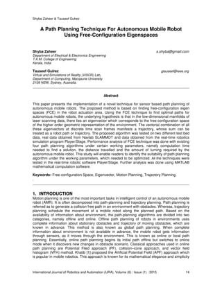 Shyba Zaheer & Tauseef Gulrez
International Journal of Robotics and Automation (IJRA), Volume (6) : Issue (1) : 2015 14
A Path Planning Technique For Autonomous Mobile Robot
Using Free-Configuration Eigenspaces
Shyba Zaheer s.shyba@gmail.com
Department of Electrical & Electronics Engineering
T.K.M. College of Engineering
Kerala, India
Tauseef Gulrez gtauseef@ieee.org
Virtual and Simulations of Reality (ViSOR) Lab,
Department of Computing, Macqaurie University
2109 NSW, Sydney, Australia.
Abstract
This paper presents the implementation of a novel technique for sensor based path planning of
autonomous mobile robots. The proposed method is based on finding free-configuration eigen
spaces (FCE) in the robot actuation area. Using the FCE technique to find optimal paths for
autonomous mobile robots, the underlying hypothesis is that in the low-dimensional manifolds of
laser scanning data, there lies an eigenvector which corresponds to the free-configuration space
of the higher order geometric representation of the environment. The vectorial combination of all
these eigenvectors at discrete time scan frames manifests a trajectory, whose sum can be
treated as a robot path or trajectory. The proposed algorithm was tested on two different test bed
data, real data obtained from Navlab SLAMMOT and data obtained from the real-time robotics
simulation program Player/Stage. Performance analysis of FCE technique was done with existing
four path planning algorithms under certain working parameters, namely computation time
needed to find a solution, the distance travelled and the amount of turning required by the
autonomous mobile robot. This study will enable readers to identify the suitability of path planning
algorithm under the working parameters, which needed to be optimized. All the techniques were
tested in the real-time robotic software Player/Stage. Further analysis was done using MATLAB
mathematical computation software.
Keywords: Free-configuration Space, Eigenvector, Motion Planning, Trajectory Planning.
.
1. INTRODUCTION
Motion planning is one of the most important tasks in intelligent control of an autonomous mobile
robot (AMR). It is often decomposed into path-planning and trajectory planning. Path planning is
referred as to generate a collision free path in an environment with obstacles. Whereas, trajectory
planning schedule the movement of a mobile robot along the planned path. Based on the
availability of information about environment, the path-planning algorithms are divided into two
categories, namely offline and online. Offline path planning of robots in environments uses
complete information about stationary obstacles and trajectory of moving obstacles, which are
known in advance. This method is also known as global path planning. When complete
information about environment is not available in advance, the mobile robot gets information
through sensors, as it moves through the environment. This is known as online or local path
planning. Essentially, online path planning begins its initial path offline but switches to online
mode when it discovers new changes in obstacle scenario. Classical approaches used in online
path planning are Potential Filed approach (PF), collision–cone approach, and vector field
histogram (VFH) method. Khatib [1] proposed the Artificial Potential Field (APF) approach which
is popular in mobile robotics. This approach is known for its mathematical elegance and simplicity
 