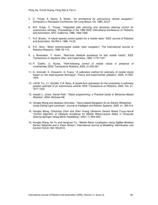 Peng Jia, Yumei Huang, Feng Gao & Yan Li
International Journal of Robotics and Automation (IJRA), Volume (1): Issue (4) 68
5. C. Thorpe, A. Stentz, S. Shafer, “An architecture for autonomous vehicle navigation,”
Computers in Aerospace Conference, 5th Long Beack, CA, 1985, 22-27
6. B.H. Krogh, C. Thorpe, “Integrated path planning and dynamics steering control for
autonomous vehicles,” Proceedings of the 1986 IEEE International Conference on Robotics
and Automation, SFO, California, 1986, 1664-1669.
7. R.A. Brooks, “A robust layered control system for a mobile robot,” IEEE Journal of Robotics
and Automation, Vlo.RA-2, 1986, 14-23.
8. R.C. Arkin, “Motor schema-based mobile robot navigation”, The International Journal of
Robotics Research, 1989, 92-112.
9. J. Borenstein, Y. Koren, “Real-time obstacle avoidance for fast mobile robots”, IEEE
Transactions on Systems, Man, and Cybernetics, 1989, 1179-1187.
10. P. Coelho, U. Nunes, “Path-following control of mobile robots in presence of
uncertainties,”IEEE Transactions Robotics, 2005, 21:252-261.
11. G. Antonelli, S. Chiaverini, G. Fusco, “A calibration method for odometry of mobile robots
based on the least-squares technique”: Theory and experimental validation, 2005, 21:994-
1004.
12. J.M.M. Tur, J.L. Gordillo, C.A. Borja, A closed-form expression for the uncertainty in odometry
position estimate of an autonomous vehicle, IEEE Transactions on Robotics, 2005, Vol. 21,
1017-1022.
13. Joseph L. Jones, Daniel Roth,” Robot programming: a Practical Guide to Behaviour-Based
Robotics”, 2004, McGraw-Hill.
14. Hongbo Wang and takakazu Ishimatsu, “Vision-based Navigation for an Electric Wheelchair
Using Ceiling Light Landmark “.Journal of Intelligent and Robotic Systems, 2005. 41: 283-314
15. Hongbo Wang, Chaochao Chen and Zhen Huang Ultrasonic Sensor Based Fuzzy-neural
“Control Algorithm of Obstacle Avoidance for Mobile Robot,Lecture Notes in Computer
Science,Springer-Verlag Berlin Heidelberg”, 4491( 1): 824–833
16. Hongbo Wang, Ke Yu and Hongnian Yu, “Mobile Robot Localisation Using ZigBee Wireless
Sensor Networks and a Vision Sensor”, International Journal of Modelling, Identification and
Control,10(3/4):184-193,2010.
 