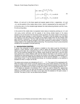 Peng Jia, Yumei Huang, Feng Gao & Yan Li
International Journal of Robotics and Automation (IJRA), Volume (1): Issue (4) 60









++=
++=
−
+=
∫
∫
∫
1
0
12
1
0
12
1
0
12
)(sin).(
2
1
)0()(
)(cos.)(
2
1
)0()(
)()(
)0()(
dttVVyty
dttVVxtx
dt
l
tVtV
t
wwovov
wwovov
ww
φ
φ
φφ
(4)
Where, )(tv and )(tω is the linear speed and angular speed at time t, respectively, )(tx and
)(ty are the position of the mobile robot at time t, which is represented by the center point ου
on the drive axle. φ is the included angle between the robot advancing direction and the X axis.
R is the turning radius.
In the control of the mobile robot, its expected motion status is tracked by working out )(tv and
)(tω using control arithmetic and the speeds of two driving wheels based on the above
equations. As can be known from the above motion equations, the motion system of the structure
cannot make abrupt changes in motion directions. The reason it that the system can only follow
the trajectory curve with continuous changes of the tangent angles when the two wheels make
same direction movements. The first order derivative of its motion curve must be continuous.
When the curve with the abrupt changes of the motion directions is being tracked, it is done by
making rotation of the mobile robot without advancing. The occurrence of such curves should be
avoided as far as possible in the path planning.
3. NAVIGATION CONTROL
A sensor ring composed of twelve sensors is installed on the robot to get the information of
distance in every direction. Every sensor is used to detect the distance between the nearby
objects and the robot. As is indicated in Figure 2, “0” is the front end of the robot, “6” is the back
end, and the sectional drawings are the objects. What should be noted here is that the sonar
wave packet has a certain effective width and the distance information of the sensors is got by
calculating the wave packet which first reaches the surface of the object (the wave packet is not
necessary to reach the middle distance between the sensor and the obstacle)
[14-16]
. In Figure 2,
sonar sensor 0 and 11 has not received any echoes, so no precise calculation of the distance is
possible (for which, a margin can be set).
The twelve sonar sensors are indicated as Si (i=0, 1, …, 11). The output of Si is expressed as Ri.
When the angle of each sensor is set with respect to the current motion direction of the robot, the
existence of obstacles in every direction of the robot and the distance between the robot and the
obstacle can be determined. If Si does not detect any object in its corresponding direction, Ri = -
1; if Si detects an obstacle in the direction, Ri >0. l and r are used to indicate the approximate
extent of the obstacles on the right and left sides of the robot at its present position. When the
obstacle on the left is closer to the robot, it turns right; when the obstacle on the right is closer, it
turns left. The value of l and r can be determined as follows:
 