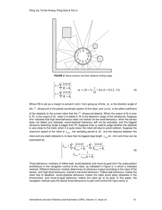 Peng Jia, Yumei Huang, Feng Gao & Yan Li
International Journal of Robotics and Automation (IJRA), Volume (1): Issue (4) 61
)11...2,1,0(,2
24
1
)12(
cos
cos
11
8 0
4
1 0
=∗+=







+
=
+
=
∑
∑
kk
RR
r
RR
l
i
i
i
i
i
πα
α
α
(5)
Where R0 is set as a margin to prevent l and r from going as infinite. iα is the direction angle of
the
th
i ultrasound in the partial coordinate system of the robot, and iαcos is the effect coefficient
of the obstacle to the current robot that the
th
i ultrasound detects. When the output of Si is over
0, Ri is the output of Si; when it is below 0, Ri is the detection range of the ultrasound. Suppose
Imin indicates that high level behaviour does not restrain its low level behaviour, when the sensor
does not detect any obstacle, avoid-obstacle behaviour will not be activated, and the biggest
ultrasonic detecting range is bigger than Ri. Suppose Imax is used to judge whether the obstacle
is very close to the robot, when it is quite close, the robot will stop to avoid collision. Suppose the
maximum speed of the robot is maxv , the sampling period is t∆ , and the distance between the
robot and any static obstacle is no less than its biggest step length tv ∆max , Imin and Imax can be
expressed as:







+∆
=
+
=
+
= ∑ ∑
0max
max
11
8
4
1 00
min
1
coscos
Rtv
I
RRRR
I
range
i
range
i αα
(6)
Three behaviour modules of follow-wall, avoid-obstacle and move-to-goal form the subsumption
architecture in the navigation control of the robot, as indicated in Figure 3, in which s indicates
restraint. Different behaviour module determines its behaviour output according to the input of the
sensor, and high-level behaviour restrains low-level behaviour. Follow-wall behaviour makes the
robot free of deadlock, avoid-obstacle behaviour makes the robot avoid static obstacles in the
environment, and move-to-goal behaviour makes the robot go to its goal. In this paper, the
navigation method uses the above three behaviours to plan and control the input vector q:
FIGURE 2: Sonar sensors and their distance finding range
01
2
3
4
5 6 7
8
9
10
 