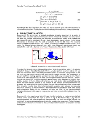 Peng Jia, Yumei Huang, Feng Gao & Yan Li
International Journal of Robotics and Automation (IJRA), Volume (1): Issue (4) 64
)(cos2
)(cos
arccos)(
22
t
t
t
RDRD
RD
ηρρρρ
ηρρ
ψ
−+
−
= (19)







−−∈−+−
∈−+−
∈−−
∈−−
=
],2[)(,2)(
]2,[)(,2)(
]0,[)(,)(
],0[)(),(
)(
ππβαπβα
ππβαπαβ
πβααβ
πβαβα
η
tt
tt
tt
tt
t (19)
According to the above equations, the robot can plan a relatively good path without collision in
complicated environment. The above-discussed three navigation behaviours have good stability.
4. SIMULATION EVALUATION
Experiment I: The environment of obstacle avoidance simulation experiment is a section of
corridor in the simulation lab environment, as is shown in Figure 5, where the red colour shows
the walls and the blue colour shows the obstacles. A distance of 8 meters is set between the
starting point S and the object point G and 4 static obstacles are placed between the two points.
The corridor is 3 meters wide. The width of obstacles 1 and 2 is 0.3 meter. The horizontal
distance between obstacle 1 and 2 is 1.2 meters. The distance between obstacle 2 and 3 is 0.8
meter. The distance between obstacle 3 and 4 is 0.9 meter. Obstacle 3 is an irregular object, and
obstacle 4 is a ball with a diameter of 0.7 meter. The diameter of the robot is 0.45 meter.
The robot first entered into the follow-wall behaviour. When it reached the point P1, it detected
obstacle 1. Because the wall and obstacle 1 form a turn, the robot will sway from side to side and
enter into the “canyon effect”, one of the possible solutions is to add states in programmes so that
the robot can use them to memorize the action that it is taking at present and consequently to
prevent itself from making opposite operation to make itself sway from side to side. Then it
continued its follow-way behaviour. It made forward-right movement to evade obstacle 1. When it
reached the point of P2, navigation behaviour was activated again. Between the position of P2
and the position of P3, the follow-wall behaviour and made by the robot switched frequently.
When the robot detected obstacle 3 and obstacle 4, the obstacle avoidance behaviour was
activated, and finally it reached object G. Figure 5 shows the simulated path of the mobile robot.
The simulation results show this behaviour-based navigation can activate corresponding
behaviours according to the environment. The three behaviours collaborate each other closely
and consequently avoid the four drawbacks by using the PFM. So the behaviour-based
navigation introduced in this paper is more concise and more convenient for realization than that
of PFM.
Experiment II: In the experimental fied with traps, the robot navigated by traditional potential field
method cannot escape from the traps as shown in Fig. 6. As shown in Fig. 7, by the new
navigation method, the robot escapes from the trap quickly. The robot can escape from the trap
clockwisely or counterclockwisely denpending on the programming parameters. Further hardware
and software realization are needed for the automatic direction selection to realize the shortest
moving path.
G
3
S 1
2P1
P2
P3
4
FIGURE 5: Simulation of the autonomous obstacle avoidance
 