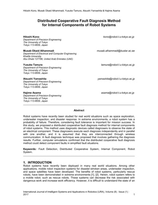 Hitoshi Kono, Musab Obaid Alhammadi, Yusuke Tamura, Atsushi Yamashita & Hajime Asama
International Journal of Intelligent Systems and Applications in Robotics (IJRA), Volume (8) : Issue (1) :
2017 1
Distributed Cooperative Fault Diagnosis Method
for Internal Components of Robot Systems
Hitoshi Kono kono@robot.t.u-tokyo.ac.jp
Department of Precision Engineering
The University of Tokyo
Tokyo 113-8656, Japan
Musab Obaid Alhammadi musab.alhammadi@kustar.ac.ae
Department of Electrical and Computer Engineering
Khalifa University
Abu Dhabi 127788, United Arab Emirates (UAE)
Yusuke Tamura tamura@robot.t.u-tokyo.ac.jp
Department of Precision Engineering
The University of Tokyo
Tokyo 113-8656, Japan
Atsushi Yamashita yamashita@robot.t.u-tokyo.ac.jp
Department of Precision Engineering
The University of Tokyo
Tokyo 113-8656, Japan
Hajime Asama asama@robot.t.u-tokyo.ac.jp
Department of Precision Engineering
The University of Tokyo
Tokyo 113-8656, Japan
Abstract
Robot systems have recently been studied for real world situations such as space exploration,
underwater inspection, and disaster response. In extreme environments, a robot system has a
probability of failure. Therefore, considering fault tolerance is important for mission success. In
this study, we proposed a distributed cooperative fault diagnosis method for internal components
of robot systems. This method uses diagnostic devices called diagnosers to observe the state of
an electrical component. These diagnosers execute each diagnosis independently and in parallel
with one another, and it is assumed that they are interconnected through wireless
communication. A fault diagnosis technique was proposed that involves gathering the diagnosis
results. Further, computer simulations confirmed that the distributed cooperative fault diagnosis
method could detect component faults in simplified fault situations.
Keywords: Fault Detection, Distributed Cooperative System, Internal Component, Robot
System.
1. INTRODUCTION
Robot systems have recently been deployed in many real world situations. Among other
applications, mobile robot inspection systems for disaster-stricken areas, underwater inspection,
and space satellites have been developed. The benefits of robot systems, particularly rescue
robots, have been demonstrated in extreme environments [1], [2]. Herein, robot system refers to
a mobile robot, such as rescue robots. These systems can decrease the risk associated with
dangerous work and increase work efficiency. However, it is difficult to understand the state of an
 