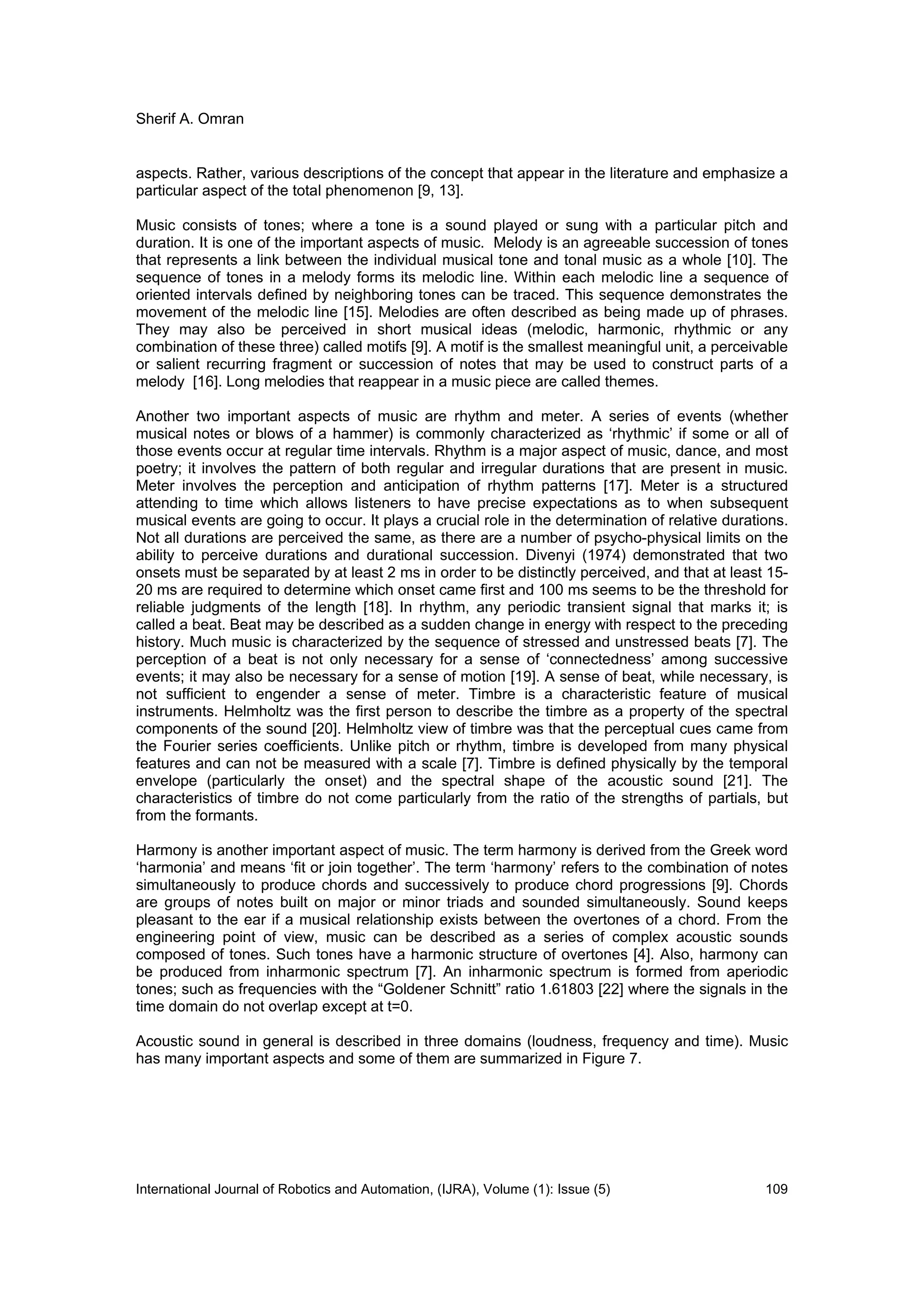 Sherif A. Omran
International Journal of Robotics and Automation, (IJRA), Volume (1): Issue (5) 109
aspects. Rather, various descriptions of the concept that appear in the literature and emphasize a
particular aspect of the total phenomenon [9, 13].
Music consists of tones; where a tone is a sound played or sung with a particular pitch and
duration. It is one of the important aspects of music. Melody is an agreeable succession of tones
that represents a link between the individual musical tone and tonal music as a whole [10]. The
sequence of tones in a melody forms its melodic line. Within each melodic line a sequence of
oriented intervals defined by neighboring tones can be traced. This sequence demonstrates the
movement of the melodic line [15]. Melodies are often described as being made up of phrases.
They may also be perceived in short musical ideas (melodic, harmonic, rhythmic or any
combination of these three) called motifs [9]. A motif is the smallest meaningful unit, a perceivable
or salient recurring fragment or succession of notes that may be used to construct parts of a
melody [16]. Long melodies that reappear in a music piece are called themes.
Another two important aspects of music are rhythm and meter. A series of events (whether
musical notes or blows of a hammer) is commonly characterized as ‘rhythmic’ if some or all of
those events occur at regular time intervals. Rhythm is a major aspect of music, dance, and most
poetry; it involves the pattern of both regular and irregular durations that are present in music.
Meter involves the perception and anticipation of rhythm patterns [17]. Meter is a structured
attending to time which allows listeners to have precise expectations as to when subsequent
musical events are going to occur. It plays a crucial role in the determination of relative durations.
Not all durations are perceived the same, as there are a number of psycho-physical limits on the
ability to perceive durations and durational succession. Divenyi (1974) demonstrated that two
onsets must be separated by at least 2 ms in order to be distinctly perceived, and that at least 15-
20 ms are required to determine which onset came first and 100 ms seems to be the threshold for
reliable judgments of the length [18]. In rhythm, any periodic transient signal that marks it; is
called a beat. Beat may be described as a sudden change in energy with respect to the preceding
history. Much music is characterized by the sequence of stressed and unstressed beats [7]. The
perception of a beat is not only necessary for a sense of ‘connectedness’ among successive
events; it may also be necessary for a sense of motion [19]. A sense of beat, while necessary, is
not sufficient to engender a sense of meter. Timbre is a characteristic feature of musical
instruments. Helmholtz was the first person to describe the timbre as a property of the spectral
components of the sound [20]. Helmholtz view of timbre was that the perceptual cues came from
the Fourier series coefficients. Unlike pitch or rhythm, timbre is developed from many physical
features and can not be measured with a scale [7]. Timbre is defined physically by the temporal
envelope (particularly the onset) and the spectral shape of the acoustic sound [21]. The
characteristics of timbre do not come particularly from the ratio of the strengths of partials, but
from the formants.
Harmony is another important aspect of music. The term harmony is derived from the Greek word
‘harmonia’ and means ‘fit or join together’. The term ‘harmony’ refers to the combination of notes
simultaneously to produce chords and successively to produce chord progressions [9]. Chords
are groups of notes built on major or minor triads and sounded simultaneously. Sound keeps
pleasant to the ear if a musical relationship exists between the overtones of a chord. From the
engineering point of view, music can be described as a series of complex acoustic sounds
composed of tones. Such tones have a harmonic structure of overtones [4]. Also, harmony can
be produced from inharmonic spectrum [7]. An inharmonic spectrum is formed from aperiodic
tones; such as frequencies with the “Goldener Schnitt” ratio 1.61803 [22] where the signals in the
time domain do not overlap except at t=0.
Acoustic sound in general is described in three domains (loudness, frequency and time). Music
has many important aspects and some of them are summarized in Figure 7.
 