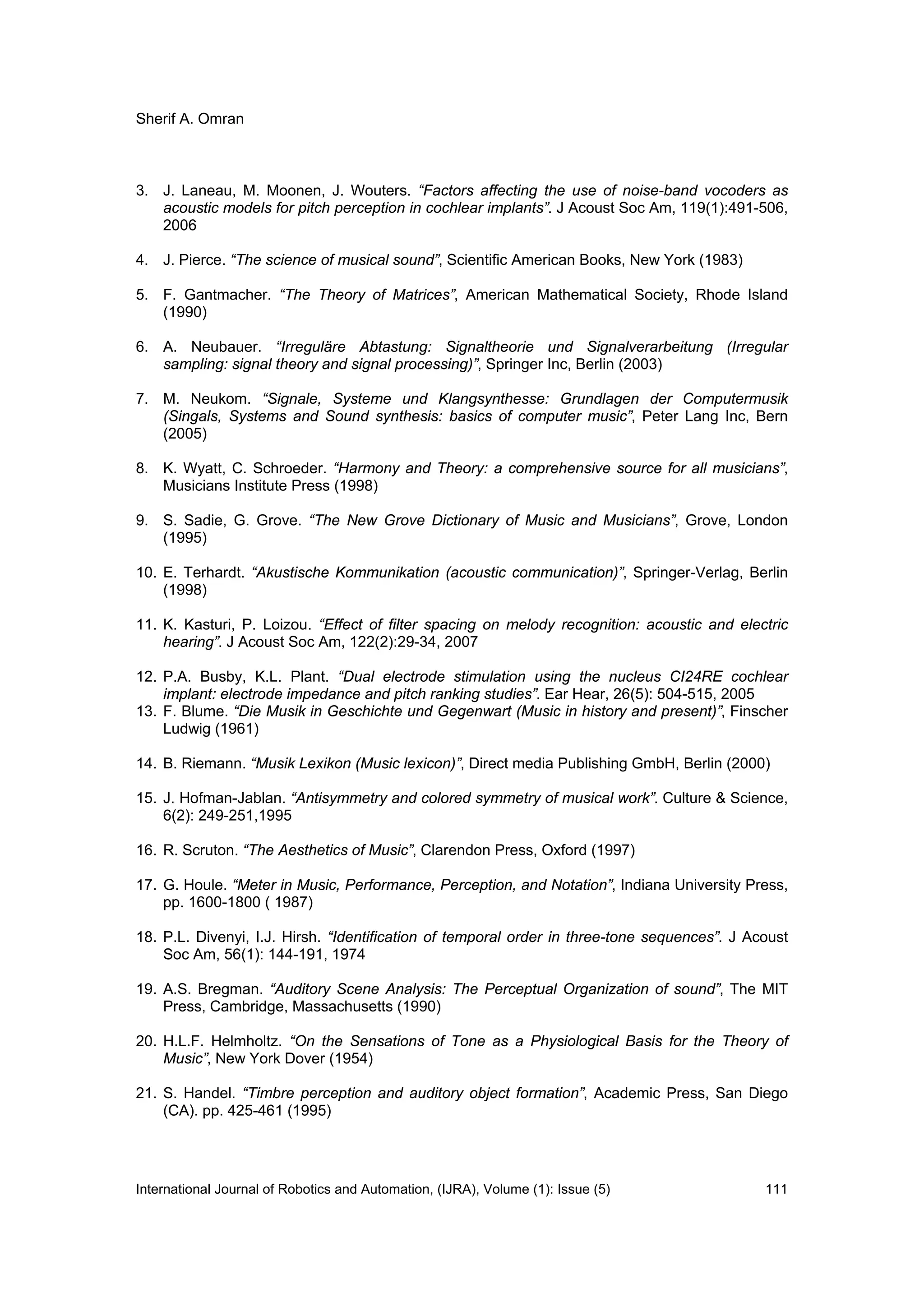 Sherif A. Omran
International Journal of Robotics and Automation, (IJRA), Volume (1): Issue (5) 111
3. J. Laneau, M. Moonen, J. Wouters. “Factors affecting the use of noise-band vocoders as
acoustic models for pitch perception in cochlear implants”. J Acoust Soc Am, 119(1):491-506,
2006
4. J. Pierce. “The science of musical sound”, Scientific American Books, New York (1983)
5. F. Gantmacher. “The Theory of Matrices”, American Mathematical Society, Rhode Island
(1990)
6. A. Neubauer. “Irreguläre Abtastung: Signaltheorie und Signalverarbeitung (Irregular
sampling: signal theory and signal processing)”, Springer Inc, Berlin (2003)
7. M. Neukom. “Signale, Systeme und Klangsynthesse: Grundlagen der Computermusik
(Singals, Systems and Sound synthesis: basics of computer music”, Peter Lang Inc, Bern
(2005)
8. K. Wyatt, C. Schroeder. “Harmony and Theory: a comprehensive source for all musicians”,
Musicians Institute Press (1998)
9. S. Sadie, G. Grove. “The New Grove Dictionary of Music and Musicians”, Grove, London
(1995)
10. E. Terhardt. “Akustische Kommunikation (acoustic communication)”, Springer-Verlag, Berlin
(1998)
11. K. Kasturi, P. Loizou. “Effect of filter spacing on melody recognition: acoustic and electric
hearing”. J Acoust Soc Am, 122(2):29-34, 2007
12. P.A. Busby, K.L. Plant. “Dual electrode stimulation using the nucleus CI24RE cochlear
implant: electrode impedance and pitch ranking studies”. Ear Hear, 26(5): 504-515, 2005
13. F. Blume. “Die Musik in Geschichte und Gegenwart (Music in history and present)”, Finscher
Ludwig (1961)
14. B. Riemann. “Musik Lexikon (Music lexicon)”, Direct media Publishing GmbH, Berlin (2000)
15. J. Hofman-Jablan. “Antisymmetry and colored symmetry of musical work”. Culture & Science,
6(2): 249-251,1995
16. R. Scruton. “The Aesthetics of Music”, Clarendon Press, Oxford (1997)
17. G. Houle. “Meter in Music, Performance, Perception, and Notation”, Indiana University Press,
pp. 1600-1800 ( 1987)
18. P.L. Divenyi, I.J. Hirsh. “Identification of temporal order in three-tone sequences”. J Acoust
Soc Am, 56(1): 144-191, 1974
19. A.S. Bregman. “Auditory Scene Analysis: The Perceptual Organization of sound”, The MIT
Press, Cambridge, Massachusetts (1990)
20. H.L.F. Helmholtz. “On the Sensations of Tone as a Physiological Basis for the Theory of
Music”, New York Dover (1954)
21. S. Handel. “Timbre perception and auditory object formation”, Academic Press, San Diego
(CA). pp. 425-461 (1995)
 