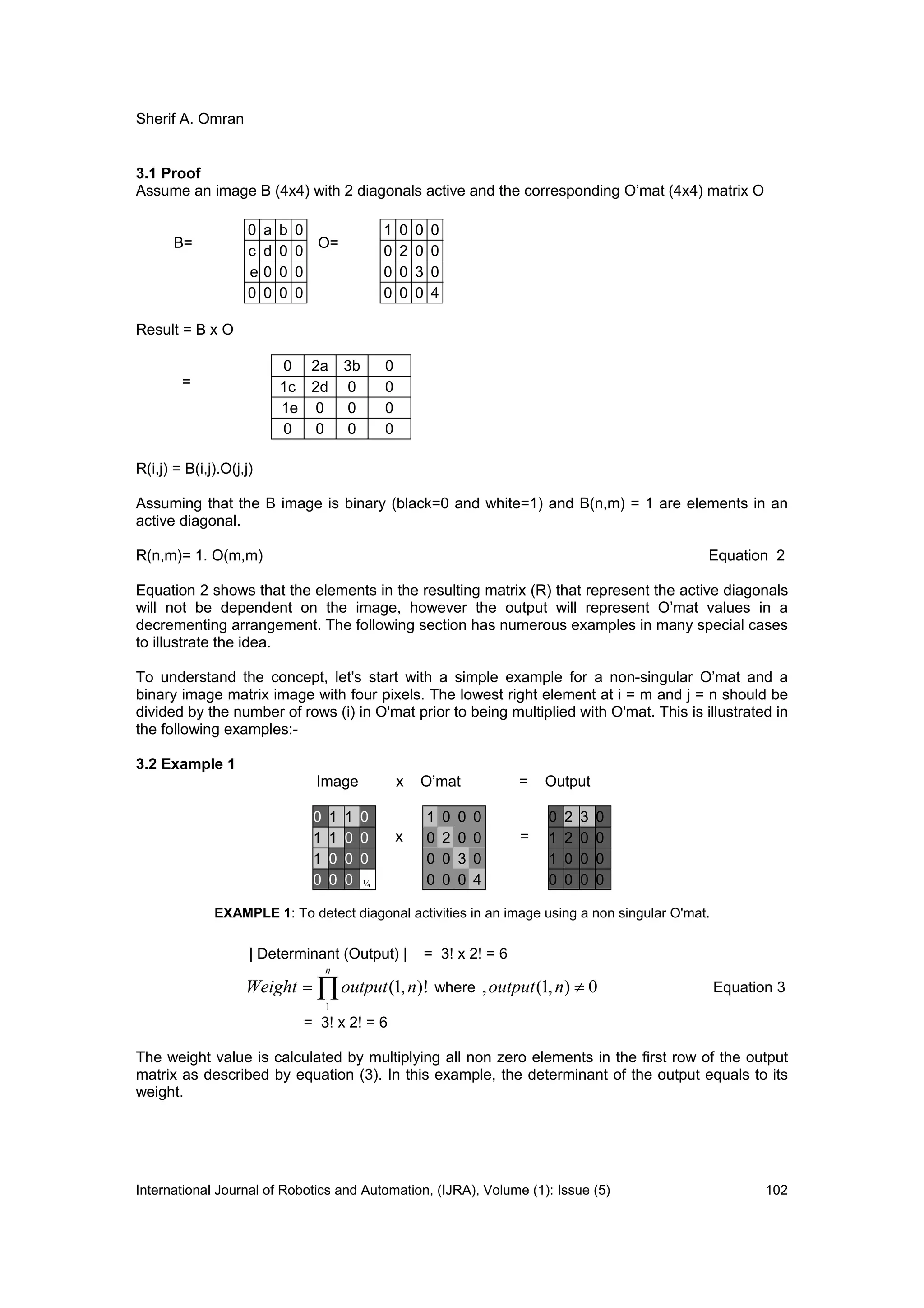 Sherif A. Omran
International Journal of Robotics and Automation, (IJRA), Volume (1): Issue (5) 102
3.1 Proof
Assume an image B (4x4) with 2 diagonals active and the corresponding O’mat (4x4) matrix O
B= O=
Result = B x O
=
R(i,j) = B(i,j).O(j,j)
Assuming that the B image is binary (black=0 and white=1) and B(n,m) = 1 are elements in an
active diagonal.
R(n,m)= 1. O(m,m) Equation 2
Equation 2 shows that the elements in the resulting matrix (R) that represent the active diagonals
will not be dependent on the image, however the output will represent O’mat values in a
decrementing arrangement. The following section has numerous examples in many special cases
to illustrate the idea.
To understand the concept, let's start with a simple example for a non-singular O’mat and a
binary image matrix image with four pixels. The lowest right element at i = m and j = n should be
divided by the number of rows (i) in O'mat prior to being multiplied with O'mat. This is illustrated in
the following examples:-
3.2 Example 1
Image x O’mat = Output
EXAMPLE 1: To detect diagonal activities in an image using a non singular O'mat.
| Determinant (Output) | = 3! x 2! = 6

n
noutputWeight
1
)!,1( where 0),1(, noutput Equation 3
= 3! x 2! = 6
The weight value is calculated by multiplying all non zero elements in the first row of the output
matrix as described by equation (3). In this example, the determinant of the output equals to its
weight.
1 0 0 0
0 2 0 0
0 0 3 0
0 0 0 4
0 a b 0
c d 0 0
e 0 0 0
0 0 0 0
0 2a 3b 0
1c 2d 0 0
1e 0 0 0
0 0 0 0
0 1 1 0 1 0 0 0 0 2 3 0
1 1 0 0 x 0 2 0 0 = 1 2 0 0
1 0 0 0 0 0 3 0 1 0 0 0
0 0 0 ¼ 0 0 0 4 0 0 0 0
 