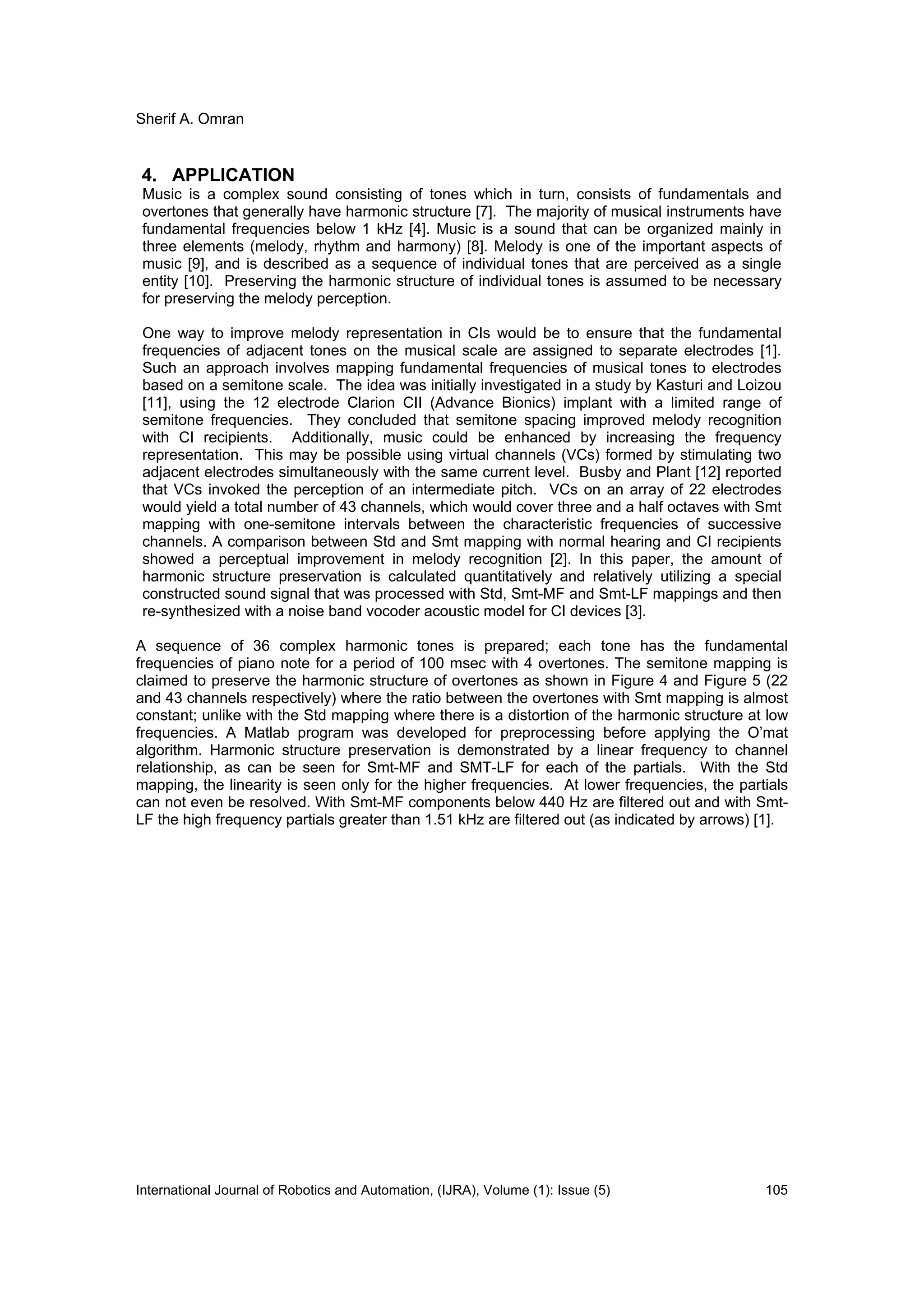 Sherif A. Omran
International Journal of Robotics and Automation, (IJRA), Volume (1): Issue (5) 105
4. APPLICATION
Music is a complex sound consisting of tones which in turn, consists of fundamentals and
overtones that generally have harmonic structure [7]. The majority of musical instruments have
fundamental frequencies below 1 kHz [4]. Music is a sound that can be organized mainly in
three elements (melody, rhythm and harmony) [8]. Melody is one of the important aspects of
music [9], and is described as a sequence of individual tones that are perceived as a single
entity [10]. Preserving the harmonic structure of individual tones is assumed to be necessary
for preserving the melody perception.
One way to improve melody representation in CIs would be to ensure that the fundamental
frequencies of adjacent tones on the musical scale are assigned to separate electrodes [1].
Such an approach involves mapping fundamental frequencies of musical tones to electrodes
based on a semitone scale. The idea was initially investigated in a study by Kasturi and Loizou
[11], using the 12 electrode Clarion CII (Advance Bionics) implant with a limited range of
semitone frequencies. They concluded that semitone spacing improved melody recognition
with CI recipients. Additionally, music could be enhanced by increasing the frequency
representation. This may be possible using virtual channels (VCs) formed by stimulating two
adjacent electrodes simultaneously with the same current level. Busby and Plant [12] reported
that VCs invoked the perception of an intermediate pitch. VCs on an array of 22 electrodes
would yield a total number of 43 channels, which would cover three and a half octaves with Smt
mapping with one-semitone intervals between the characteristic frequencies of successive
channels. A comparison between Std and Smt mapping with normal hearing and CI recipients
showed a perceptual improvement in melody recognition [2]. In this paper, the amount of
harmonic structure preservation is calculated quantitatively and relatively utilizing a special
constructed sound signal that was processed with Std, Smt-MF and Smt-LF mappings and then
re-synthesized with a noise band vocoder acoustic model for CI devices [3].
A sequence of 36 complex harmonic tones is prepared; each tone has the fundamental
frequencies of piano note for a period of 100 msec with 4 overtones. The semitone mapping is
claimed to preserve the harmonic structure of overtones as shown in Figure 4 and Figure 5 (22
and 43 channels respectively) where the ratio between the overtones with Smt mapping is almost
constant; unlike with the Std mapping where there is a distortion of the harmonic structure at low
frequencies. A Matlab program was developed for preprocessing before applying the O’mat
algorithm. Harmonic structure preservation is demonstrated by a linear frequency to channel
relationship, as can be seen for Smt-MF and SMT-LF for each of the partials. With the Std
mapping, the linearity is seen only for the higher frequencies. At lower frequencies, the partials
can not even be resolved. With Smt-MF components below 440 Hz are filtered out and with Smt-
LF the high frequency partials greater than 1.51 kHz are filtered out (as indicated by arrows) [1].
 